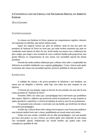 A C ONVIVÊNCIA COM UMA CRIANÇA COM NECESSIDADE ESPECIAL NO AMBIENTE
FAMILIAR

DULCE LEANDRO



CONTEXTUALIZAÇÃO

        As crianças com Síndrome de Down, possuem um comportamento cognitivo, elemento
esse importante no indivíduo, para manter relações sociais.
        Apesar dos inegáveis avanços por parte da medicina, ainda há uma boa parte dos
portadores de Síndrome de Down em nosso país, que ainda recebem tratamento que pode ser
considerado muito distante do ideal. Por isso, decidi estudar esse assunto com a colaboração dos
pais e amigos, para chegar a uma conclusão de como o ambiente familiar pode proporcionar uma
grande diferença no comportamento de uma criança com necessidade especial dos demais
portadores.
        Pretendo dar minha modesta colaboração para a reflexão crítica sobre a complexidade dos
deficientes na sociedade trabalhando com a seguinte problemática: “Como o brincar pode ajudar
na interação mãe-criança com necessidade especial e promover qualidade de vida para ambos”.


JUSTIFICATIVA

         A realidade das crianças e dos jovens portadores de deficiência e seus familiares, nos
mostra que são obrigados a enfrentar, ainda hoje, uma árdua luta pela conquista de seus
objetivos.
         O interesse por essa pesquisa, surgiu no decorrer de uma amizade com uma mãe de uma
criança portadora de “Síndrome de Down”.
         Fernandez (2001) nos coloca que a psicopedagogia busca intervenções que possibilitam
abrir espaços, objetivos e subjetivos que promovam autoria de pensamento, ou seja, propiciar ao
sujeito aprendente a experiência e a vivência de satisfação de sentir-se autor de seus pensamentos.
         Foi pensando nesta colocação e convivendo com essa família, que decidi fazer do brincar
uma prática psicopedagógica.
         Acredito que o brincar dentro deste enfoque deverá aparecer como forma para estabelecer
uma interação saudável entre mãe e criança, possibilitando um vínculo maior entre ambos.
         Desejo com esses estudos, contribuir sob um olhar psicopedagógico, com uma pesquisa
que busca uma prática, no caso o brincar, que poderá ajudar neste reaprender da mãe-criança
com necessidade especial, estabelecendo um vínculo benéfico que poderá trazer como
conseqüência a qualidade de vida.



                                                                                                27
 