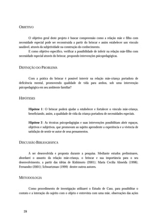 OBJETIVO

        O objetivo geral deste projeto é buscar compreensão como a relação mãe e filho com
necessidade especial pode ser reconstruída a partir do brincar e assim estabelecer um vínculo
saudável, através da subjetividade na construção do conhecimento.
        E como objetivo específico, verificar a possibilidade de inferir na relação mãe-filho com
necessidade especial através do brincar, propondo intervenções psicopedagógicas.


DEFINIÇÃO DO PROBLEMA

        Com a prática do brincar é possível intervir na relação mãe-criança portadora de
deficiência mental, promovendo qualidade de vida para ambos, sob uma intervenção
psicopedagógica em seu ambiente familiar?


HIPÓTESES

        Hipótese 1 : O brincar poderá ajudar a estabelecer e fortalecer o vínculo mãe-criança,
        beneficiando, assim, a qualidade de vida da criança portadora de necessidades especiais.

        Hipótese 2: As técnicas psicopedagógias e suas intervenções possibilitam abrir espaços,
        objetivos e subjetivos, que promovam ao sujeito aprendente a experiência e a vivência de
        satisfação de sentir-se autor de seus pensamentos.


DISCUSSÃO BIBLIOGRÁFICA

       A ser desenvolvida e proposta durante a pesquisa. Mediante estudos preliminares,
abordarei o assunto da relação mãe-criança, o brincar e sua importância para o seu
desenvolvimento, a partir das idéias de Kishimoto (2001); Maria Cecília Almeida (1998);
Fernandez (2001); Schwartzman (1999) dentre outros autores.


METODOLOGIA

       Como procedimento de investigação utilizarei o Estudo de Caso, para possibilitar o
contato e a interação do sujeito com o objeto e entrevista com uma mãe, observações das ações




   28
 