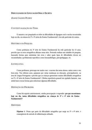 DIFICULDADES DE LINGUAGEM ORAL E ESCRITA

ELIANE CALDINI PICERNI



CONTEXTUALIZAÇÃO DO TEMA

       O assunto a ser pesquisado se refere às dificuldades de liguagem oral e escrita encontradas
hoje em dia, em alunos de 3ª e 4ª séries do Ensino Fundamental I, da rede particular de ensino.


HISTÓRICO DA PESQUISA

       Como professora da 3ª série do Ensino Fundamental da rede particular há 13 anos,
percebo que os erros ortográficos afloram nessa série. Pretendo realizar esse trabalho de pesquisa,
buscando formas para minimizar tais erros e saber quais tipos de dificuldades devem ser
encaminhadas a profissionais específicos como fonoaudiólogos, psicopedagogos, etc.


JUSTIFICATIVA

        Como professora, preocupo-me muito com o sucesso dos meus alunos, assim como o seu
bem-estar. Nos últimos anos, passamos por várias mudanças na educação, principalmente, na
área de Língua Portuguesa e percebo que as crianças apresentam muitas dificuldades ortográficas
na 3ª e 4ª série do Ensino Fundamental I. Minha experiência pessoal tem ajudado bastante, mas
ainda busco novas formas para solucionar algumas dificuldades.


DEFINIÇÃO DO PROBLEMA

      Como foi exposto anteriormente, minha preocupação é responder: por que encontramos
hoje em dia, tantas dificuldades ortográficas em crianças de 3ª e 4ª série do Ensino
Fundamental I?


HIPÓTESES

       Hipótese 1: Penso que parte da dificuldade ortográfica que surge na 3ª e 4ª série, é
       conseqüência do método de alfabetização utilizado.



                                                                                                31
 