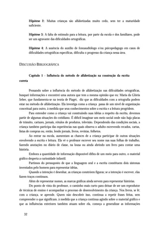 Hipótese 2: Muitas crianças são alfabetizadas muito cedo, sem ter a maturidade
          suficiente.

          Hipótese 3: A falta de estímulo para a leitura, por parte da escola e dos familiares, pode
          ser um agravante das dificuldades ortográficas.

          Hipótese 4: A ausência do auxílio de fonoaudiólogo e/ou psicopedagogo em casos de
          dificuldades ortográficas específicas, dificulta o progresso da criança nessa área.


DISCUSSÃO BIBLIOGRÁFICA

          Capítulo 1 - Influência do método de alfabetização na construção da escrita
correta


         Pensando sobre a influência do método de alfabetização nas dificuldades ortográficas,
busquei informações e encontrei uma autora que tem a mesma opinião que eu: Maria da Glória
Seber, que fundamenta-se na teoria de Piaget, diz que as dificuldades com a ortografia podem
estar no método de alfabetização. Ela investiga como a criança passa de um nível de organização
conceitual para outro, à medida que seus conhecimentos sobre a escrita e a leitura progridem.
         Para entender como a criança vai construindo suas idéias a respeito da escrita, devemos
partir de algumas situações do cotidiano. É difícil imaginar um meio social onde não haja placas
de trânsito, cartazes, jornais, rótulos de produtos, televisão. Dependendo das condições sociais, a
criança também participa das experiências nas quais observa o adulto escrevendo recados, cartas,
listas de compras ou, então, lendo jornais, livros, revistas, folhetos.
         Ao entrar na escola, aumentam as chances de a criança participar de outras situações
envolvendo a escrita e leitura. Ela vê o professor escrever seu nome nas suas folhas de trabalho,
fazendo anotações no diário de classe, na lousa ou ainda abrindo um livro para contar uma
história.
         Embora a quantidade de informação disponível difira de um meio para outro, o material
gráfico desperta a curiosidade infantil.
         Partimos do pressuposto de que a linguagem oral e a escrita constituem dois sistemas
inventados pelo homem para representar idéias.
         Quando a intenção é desenhar, as crianças constróem figuras; se a intenção é escrever, elas
fazem traços contínuos.
         Além de representar nomes, as marcas gráficas ainda servem para representar histórias.
         Do ponto de vista do professor, o caminho mais curto para deixar de ser um reprodutor
de técnicas de ensino é acompanhar o processo de desenvolvimento da criança. Nos livros, se lê;
com a criança, se aprende. Quem não descobrir isso, continua a repetir frases feitas, sem
compreender o que significam. à medida que a criança continua agindo sobre o material gráfico e
que as influências exteriores também atuam sobre ela, começa a generalizar as informações


   32
 