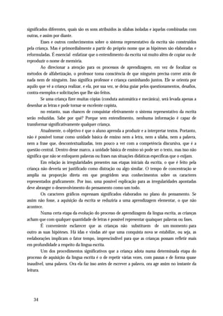 significados diferentes, quais são os sons atribuídos às sílabas isoladas e àquelas combinadas com
outras, e assim por diante.
         Esses e outros conhecimentos sobre o sistema representativo da escrita são construídos
pela criança. Mas é primordialmente a partir do próprio nome que as hipóteses são elaboradas e
reformuladas. É essencial enfatizar que o entendimento da escrita vai muito além de copiar ou de
reproduzir o nome de memória.
         Ao direcionar a atenção para os processos de aprendizagem, em vez de focalizar os
métodos de alfabetização, o professor toma consciência de que ninguém precisa correr atrás de
nada nem de ninguém. Isso significa professor e criança caminhando juntos. Ele se orienta por
aquilo que vê a criança realizar, e ela, por sua vez, se deixa guiar pelos questionamentos, desafios,
contra-exemplos e solicitações que lhe são feitos.
         Se uma criança fizer muitas cópias (conduta automática e mecânica), será levada apenas a
desenhar as letras e pode tornar-se excelente copista,
         no entanto, suas chances de conquistar efetivamente o sistema representativo da escrita
serão reduzidas. Sabe por quê? Porque sem entendimento, nenhuma informação é capaz de
transformar significativamente qualquer criança.
         Atualmente, o objetivo é que o aluno aprenda a produzir e a interpretar textos. Portanto,
não é possível tomar como unidade básica de ensino nem a letra, nem a sílaba, nem a palavra,
nem a frase que, descontextualizadas, tem pouco a ver com a competência discursiva, que é a
questão central. Dentro desse marco, a unidade básica de ensino só pode ser o texto, mas isso não
significa que não se enfoquem palavras ou frases nas situações didáticas específicas que o exijam.
         Em relação às irregularidades presentes nas etapas iniciais da escrita, o que é feito pela
criança não deveria ser justificado como distração ou algo similar. O tempo de concentração se
amplia na proporção direta em que progridem seus conhecimentos sobre os caracteres
representados graficamente. Por isso, uma possível explicação para as irregularidades apontadas
deve abranger o desenvolvimento do pensamento como um todo.
         Os caracteres gráficos expressam significados elaborados no plano do pensamento. Se
assim não fosse, a aquisição da escrita se reduziria a uma aprendizagem elementar, o que não
acontece.
         Numa certa etapa da evolução do processo de aprendizagem da língua escrita, as crianças
acham que com qualquer quantidade de letras é possível representar quaisquer palavras ou fases.
         É conveniente esclarecer que as crianças não substituem de um momento para
outro as suas hipóteses. Há idas e vindas até que uma conquista nova se estabilize, ou seja, as
reelaborações implicam o fator tempo, imprescindível para que as crianças possam refletir mais
em profundidade a respeito da língua escrita.
         Um dos procedimentos significativos que a criança adota numa determinada etapa do
processo de aquisição da língua escrita é o de repetir várias vezes, com pausas e de forma quase
inaudível, uma palavra. Ora ela faz isso antes de escrever a palavra, ora age assim no instante da
leitura.




    34
 