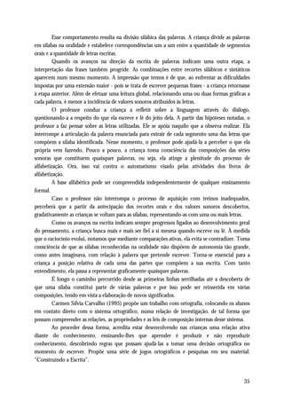 Esse comportamento resulta na divisão silábica das palavras. A criança divide as palavras
em sílabas na oralidade e estabelece correspondências um a um entre a quantidade de segmentos
orais e a quantidade de letras escritas.
         Quando os avanços na direção da escrita de palavras indicam uma outra etapa, a
interpretação das frases também progride. As combinações entre recortes silábicos e sintáticos
aparecem num mesmo momento. A impressão que temos é de que, ao enfrentar as dificuldades
impostas por uma extensão maior - pois se trata de escrever pequenas frases - a criança retornasse
à etapa anterior. Além de efetuar uma leitura global, relacionando uma ou duas formas gráficas a
cada palavra, é menor a incidência de valores sonoros atribuídos às letras.
         O professor conduz a criança a refletir sobre a linguagem através do diálogo,
questionando-a a respeito do que ela escreve e lê do jeito dela. A partir das hipóteses notadas, o
professor a faz pensar sobre as letras utilizadas. Ele se apóia naquilo que a observa realizar. Ela
interrompe a articulação da palavra enunciada para extrair de cada segmento uma das letras que
compõem a sílaba identificada. Nesse momento, o professor pode ajudá-la a perceber o que ela
própria vem fazendo. Pouco a pouco, a criança toma consciência das composições das séries
sonoras que constituem quaisquer palavras, ou seja, ela atinge a plenitude do processo de
alfabetização. Ora, isso vai contra o automatismo visado pelas atividades dos livros de
alfabetização.
         A base alfabética pode ser compreendida independentemente de qualquer ensinamento
formal.
         Caso o professor não interrompa o processo de aquisição com treinos inadequados,
perceberá que a partir da antecipação dos recortes orais e dos valores sonoros descobertos,
gradativamente as crianças se voltam para as sílabas, representando-as com uma ou mais letras.
         Como os avanços na escrita indicam sempre progressos ligados ao desenvolvimento geral
do pensamento, a criança busca mais e mais ser fiel a si mesma quando escreve ou lê. À medida
que o raciocínio evolui, notamos que mediante comparações ativas, ela evita se contradizer. Toma
consciência de que as sílabas reconhecidas na oralidade não dispõem de autonomia tão grande,
como antes imaginava, com relação à palavra que pretende escrever. Torna-se essencial para a
criança a posição relativa de cada uma das partes que compõem a sua escrita. Com tanto
entendimento, ela passa a representar graficamente quaisquer palavras.
         É longo o caminho percorrido desde as primeiras linhas serrilhadas até a descoberta de
que uma sílaba constitui parte de várias palavras e por isso pode ser reinserida em várias
composições, tendo em vista a elaboração de novos significados.
         Carmen Sílvia Carvalho (1995) propõe um trabalho com ortografia, colocando os alunos
em contato direto com o sistema ortográfico, numa relação de investigação, de tal forma que
possam compreender as relações, as propriedades e as leis de composição internas desse sistema.
         Ao proceder dessa forma, acredita estar desenvolvendo nas crianças uma relação ativa
diante do conhecimento, ensinando-lhes que aprender é produzir e não reproduzir
conhecimento, descobrindo regras que possam ajudá-las a tomar uma decisão ortográfica no
momento de escrever. Propõe uma série de jogos ortográficos e pesquisas em seu material:
“Construindo a Escrita”.


                                                                                                35
 