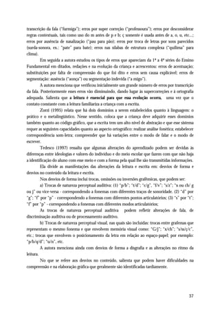 transcrição da fala (“furmiga”); erros por super correção (“professoura”); erros por desconsiderar
regras contextuais, tais como uso do m antes de p e b; ç somente é usada antes de a, o, u, etc...;
erros por ausência de nasalização (“pau para pão); erros por troca de letras por sons parecidos
(surda-sonora, ex.: “pate” para bate); erros nas sílabas de estrutura complexa (“quilima” para
clima).
         Em seguida a autora estudou os tipos de erros que apareciam da 1ª a 4ª séries do Ensino
Fundamental em ditados, redações e na evolução da criança e acrescentou: erros de acentuação;
substituições por falta de compreensão do que foi dito e erros sem causa explicável; erros de
segmentação: ausência (“aonça”) ou segmentação indevida (“a migo”).
         A autora menciona que verificou inicialmente um grande número de erros por transcrição
da fala. Posteriormente esses erros vão diminuindo, dando lugar às supercorreções e à ortografia
adequada. Salienta que a leitura é essencial para que essa evolução ocorra, uma vez que o
contato constante com a leitura familiariza a criança com a escrita.
         Zorzi (1995) relata que há dois domínios a serem estabelecidos quanto à linguagem: o
prático e o metalingüístico. Nesse sentido, coloca que a criança deve adquirir esses domínios
também quanto ao código gráfico, que a escrita tem um alto nível de abstração e que esse sistema
requer as seguintes capacidades quanto ao aspecto ortográfico: realizar análise fonética; estabelecer
correspondência som-letra; compreender que há variações entre o modo de falar e o modo de
escrever.
         Tedesco (1997) ressalta que algumas alterações do aprendizado podem ser devidas às
diferenças entre ideologias e valores do indivíduo e do meio escolar que fazem com que não haja
a identificação do aluno com esse meio e com a forma pela qual lhe são transmitidas informações.
         Ela divide as manifestações das alterações da leitura e escrita em: desvios de forma e
desvios no conteúdo da leitura e escrita.
         Nos desvios de forma inclui trocas, omissões ou inversões grafêmicas, que podem ser:
         a) Trocas de natureza perceptual auditiva: (1) “p/b”; “t/d”; “c/g”, “f/v”; “s/z”; “x ou ch/ g
ou j” ou vice-versa - correspondendo a fonemas com diferentes traços de sonoridade. (2) “d” por
“g”; “f” por “p” - correspondendo a fonemas com diferentes pontos articulatórios; (3) “s” por “t”;
“f” por “p” - correspondendo a fonemas com diferentes modos articulatórios;
         As trocas de natureza perceptual auditiva podem refletir alterações de fala, de
discriminação auditiva ou de processamento auditivo.
         b) Trocas de natureza perceptual visual, nas quais são incluídas: trocas entre grafemas que
representam o mesmo fonema e que envolvem memória visual como: “G/j”; “x/ch”; “s/ss/ç/c”,
etc.; trocas que envolvem o posicionamento da letra em relação ao espaço-papel; por exemplo:
“p/b/q/d”; “u/n”, etc.
         A autora menciona ainda com desvios de forma a disgrafia e as alterações no ritmo da
leitura.
         No que se refere aos desvios no conteúdo, salienta que podem haver dificuldades na
compreensão e na elaboração gráfica que geralmente são identificadas tardiamente.




                                                                                                   37
 