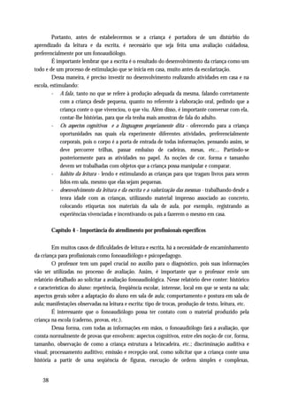 Portanto, antes de estabelecermos se a criança é portadora de um distúrbio do
aprendizado da leitura e da escrita, é necessário que seja feita uma avaliação cuidadosa,
preferencialmente por um fonoaudiólogo.
         É importante lembrar que a escrita é o resultado do desenvolvimento da criança como um
todo e de um processo de estimulação que se inicia em casa, muito antes da escolarização.
         Dessa maneira, é preciso investir no desenvolvimento realizando atividades em casa e na
escola, estimulando:
         - A fala, tanto no que se refere à produção adequada da mesma, falando corretamente
             com a criança desde pequena, quanto no referente à elaboração oral, pedindo que a
             criança conte o que vivenciou, o que viu. Além disso, é importante conversar com ela,
             contar-lhe histórias, para que ela tenha mais amostras de fala do adulto.
         - Os aspectos cognitivos e a linguagem propriamente dita - oferecendo para a criança
             oportunidades nas quais ela experimente diferentes atividades, preferencialmente
             corporais, pois o corpo é a porta de entrada de todas informações. pensando assim, se
             deve percorrer trilhas, passar embaixo de cadeiras, mesas, etc... Partindo-se
             posteriormente para as atividades no papel. As noções de cor, forma e tamanho
             devem ser trabalhadas com objetos que a criança possa manipular e comparar.
         - hábito da leitura - lendo e estimulando as crianças para que tragam livros para serem
             lidos em sala, mesmo que elas sejam pequenas.
         - desenvolvimento da leitura e da escrita e a valorização das mesmas - trabalhando desde a
             tenra idade com as crianças, utilizando material impresso associado ao concreto,
             colocando etiquetas nos materiais da sala de aula, por exemplo, registrando as
             experiências vivenciadas e incentivando os pais a fazerem o mesmo em casa.

         Capítulo 4 - Importância do atendimento por profissionais específicos


         Em muitos casos de dificuldades de leitura e escrita, há a necessidade de encaminhamento
da criança para profissionais como fonoaudiólogo e psicopedagogo.
         O professor tem um papel crucial no auxílio para o diagnóstico, pois suas informações
vão ser utilizadas no processo de avaliação. Assim, é importante que o professor envie um
relatório detalhado ao solicitar a avaliação fonoaudiológica. Nesse relatório deve conter: histórico
e características do aluno: repetência, freqüência escolar, interesse, local em que se senta na sala;
aspectos gerais sobre a adaptação do aluno em sala de aula; comportamento e postura em sala de
aula; manifestações observadas na leitura e escrita: tipo de trocas, produção de texto, leitura, etc.
         É interessante que o fonoaudiólogo possa ter contato com o material produzido pela
criança na escola (caderno, provas, etc.).
         Dessa forma, com todas as informações em mãos, o fonoaudiólogo fará a avaliação, que
consta normalmente de provas que envolvem: aspectos cognitivos, entre eles noção de cor, forma,
tamanho, observação de como a criança estrutura a brincadeira, etc.; discriminação auditiva e
visual; processamento auditivo; emissão e recepção oral, como solicitar que a criança conte uma
história a partir de uma seqüência de figuras, execução de ordens simples e complexas,


    38
 