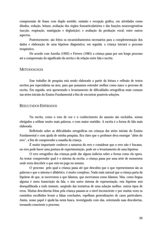 compreensão de frases com duplo sentido; emissão e recepção gráfica, em atividades como
ditados, redação, leitura; avaliação dos órgãos fonoarticulatórios e das funções neurovegetativas
(sucção, respiração, mastigação e deglutição); e avaliação da produção vocal; entre outros
aspectos.
        Posteriormente, são feitos os encaminhamentos necessários para a complementação dos
dados e elaboração de uma hipótese diagnóstica; em seguida, a criança iniciará o processo
terapêutico.
        De acordo com Azenha (1992) e Ferrero (1985) a criança passa por um longo processo
até a compreensão do significado da escrita e da relação entre fala e escrita.


METODOLOGIA

         Esse trabalho de pesquisa está sendo elaborado a partir da leitura e reflexão de textos
escritos por especialistas na área, para que possamos entender melhor como nasce o processo de
escrita. Em seguida, será apresentado o levantamento de dificuldades ortográficas mais comuns
nas séries iniciais do Ensino Fundamental a fim de encontrar possíveis soluções.


RESULTADOS ESPERADOS

         Na escrita, como o tom de voz e o conhecimento do assunto são excluídos, somos
obrigados a utilizar muito mais palavras, e com maior exatidão. A escrita é a forma de fala mais
elaborada.
         Refletindo sobre as dificuldades ortográficas em crianças das séries iniciais do Ensino
Fundamental e com ajuda de minha pesquisa, fica claro que o professor deva enxergar “além do
erro”, a fim de compreender a ousadia da criança.
         É muito importante conhecer a natureza do erro e considerar que o erro não é fracasso,
no erro pode haver uma postura de experimentação, pode ser o levantamento de uma hipótese.
         O erro ortográfico das crianças pode dar alguns indícios sobre a forma como ela opera.
Ao tentar compreender qual é o sistema da escrita, a criança passa por uma série de momentos
onde tenta descobrir o que está em jogo no mesmo.
         O processo pelo qual a criança passa até que descubra que o que representamos são as
palavras e que o sistema é alfabético, é muito complexo. Nada mais natural que a criança parta da
hipótese de que, se escrevemos o que falamos, que escrevamos como falamos. Mas, como língua
alguma é mera transcrição da fala, e sim outro sistema de representação, esta hipótese será
desequilibrada a todo instante, surgindo das tentativas de uma solução melhor, outros tipos de
erros. Muitas descobertas feitas pela criança passam-se a nível inconsciente e por muitas vezes os
caminhos escolhidos levam a falsas conclusões, espelham generalizações de casos particulares.
Assim, nosso papel é ajudá-las nesta busca, investigando com elas, orientando suas descobertas,
tornando consciente o processo.



                                                                                               39
 