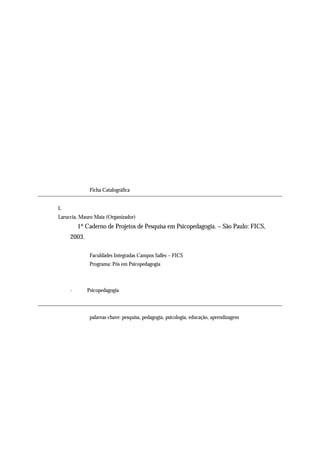 Ficha Catalográfica


    L
    Laruccia, Mauro Maia (Organizador)
             1º Caderno de Projetos de Pesquisa em Psicopedagogia. – São Paulo: FICS,
         2003.

                  Faculdades Integradas Campos Salles – FICS
                  Programa: Pós em Psicopedagogia



         -       Psicopedagogia




                  palavras-chave: pesquisa, pedagogia, psicologia, educação, aprendizagem




4
 