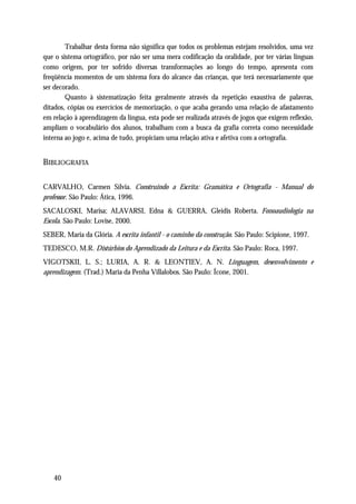 Trabalhar desta forma não significa que todos os problemas estejam resolvidos, uma vez
que o sistema ortográfico, por não ser uma mera codificação da oralidade, por ter várias línguas
como origem, por ter sofrido diversas transformações ao longo do tempo, apresenta com
freqüência momentos de um sistema fora do alcance das crianças, que terá necessariamente que
ser decorado.
        Quanto à sistematização feita geralmente através da repetição exaustiva de palavras,
ditados, cópias ou exercícios de memorização, o que acaba gerando uma relação de afastamento
em relação à aprendizagem da língua, esta pode ser realizada através de jogos que exigem reflexão,
ampliam o vocabulário dos alunos, trabalham com a busca da grafia correta como necessidade
interna ao jogo e, acima de tudo, propiciam uma relação ativa e afetiva com a ortografia.


BIBLIOGRAFIA

CARVALHO, Carmen Sílvia. Construindo a Escrita: Gramática e Ortografia - Manual do
professor. São Paulo: Ática, 1996.
SACALOSKI, Marisa; ALAVARSI, Edna & GUERRA, Gleidis Roberta. Fonoaudiologia na
Escola. São Paulo: Lovise, 2000.
SEBER, Maria da Glória. A escrita infantil - o caminho da construção. São Paulo: Scipione, 1997.
TEDESCO, M.R. Distúrbios do Aprendizado da Leitura e da Escrita. São Paulo: Roca, 1997.
VIGOTSKII, L. S.; LURIA, A. R. & LEONTIEV, A. N. Linguagem, desenvolvimento e
aprendizagem. (Trad.) Maria da Penha Villalobos. São Paulo: Ícone, 2001.




   40
 