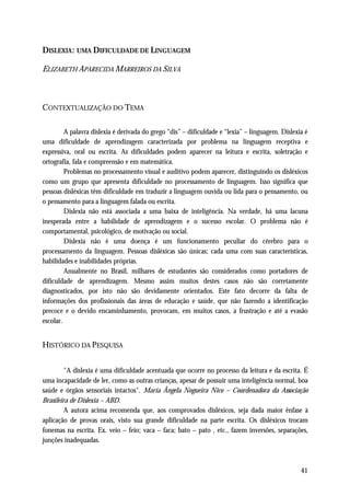 DISLEXIA : UMA DIFICULDADE DE LINGUAGEM

ELIZABETH APARECIDA MARREIROS DA SILVA



CONTEXTUALIZAÇÃO DO TEMA

         A palavra dislexia é derivada do grego “dis” – dificuldade e “lexia” – linguagem. Dislexia é
uma dificuldade de aprendizagem caracterizada por problema na linguagem receptiva e
expressiva, oral ou escrita. As dificuldades podem aparecer na leitura e escrita, soletração e
ortografia, fala e compreensão e em matemática.
         Problemas no processamento visual e auditivo podem aparecer, distinguindo os disléxicos
como um grupo que apresenta dificuldade no processamento de linguagem. Isso significa que
pessoas disléxicas têm dificuldade em traduzir a linguagem ouvida ou lida para o pensamento, ou
o pensamento para a linguagem falada ou escrita.
         Dislexia não está associada a uma baixa de inteligência. Na verdade, há uma lacuna
inesperada entre a habilidade de aprendizagem e o sucesso escolar. O problema não é
comportamental, psicológico, de motivação ou social.
         Dislexia não é uma doença é um funcionamento peculiar do cérebro para o
processamento da linguagem. Pessoas disléxicas são únicas; cada uma com suas características,
habilidades e inabilidades próprias.
         Anualmente no Brasil, milhares de estudantes são considerados como portadores de
dificuldade de aprendizagem. Mesmo assim muitos destes casos não são corretamente
diagnosticados, por isto não são devidamente orientados. Este fato decorre da falta de
informações dos profissionais das áreas de educação e saúde, que não fazendo a identificação
precoce e o devido encaminhamento, provocam, em muitos casos, a frustração e até a evasão
escolar.


HISTÓRICO DA PESQUISA


         "A dislexia é uma dificuldade acentuada que ocorre no processo da leitura e da escrita. É
uma incapacidade de ler, como as outras crianças, apesar de possuir uma inteligência normal, boa
saúde e órgãos sensoriais intactos". Maria Ângela Nogueira Nico – Coordenadora da Associação
Brasileira de Dislexia – ABD.
         A autora acima recomenda que, aos comprovados disléxicos, seja dada maior ênfase à
aplicação de provas orais, visto sua grande dificuldade na parte escrita. Os disléxicos trocam
fonemas na escrita. Ex. veio – feio; vaca – faca; bato – pato , etc., fazem inversões, separações,
junções inadequadas.



                                                                                                  41
 