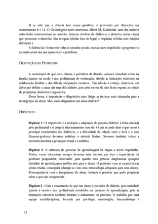 Já se sabe que a dislexia tem causas genéticas: é provocada por alterações nos
cromossomos 6 e 15. O Neurologista norte-americano Albert M. Galaburda, uma das maiores
autoridades internacionais no assunto, dissecou cérebros de disléxicos e detectou outras causas
que provocam o distúrbio. São ectopias (células fora do lugar) e displasias (células com funções
diferentes ).
        A dislexia faz vítimas em todas as camadas sociais, muitas vezes impedindo o progresso e a
ascensão social dos que apresentam o problema.


DEFINIÇÃO DO PROBLEMA

        A constatação de que uma criança é portadora de dislexia, provoca ansiedade tanto na
família quanto na escola e nos profissionais de reeducação, devido as limitações existentes na
colaboração familiar e das difíceis adequações escolares. Em relação a criança, observa-se um
alivio por definir a causa das suas dificuldades, pois pelo menos ela não ficará exposta ao rótulo
de preguiçosa, desatenta e bagunceira.
        Dessa forma, é importante o diagnóstico para dirigir as técnicas mais adequadas para a
reintegração do aluno. Mas, como diagnosticar um aluno disléxico?


HIPÓTESES

        Hipótese 1 : O importante é a aceitação e adaptação do próprio disléxico à linha adotada
        pelo profissional e o próprio relacionamento com ele. O que se pode dizer é que como a
        principal característica dos disléxicos, é a dificuldade da relação entre a letra e o som
        (fonema-grafema) devemos enfatizar o método fônico. Devemos também treinar a
        memória imediata a percepção visual e a auditiva.

        Hipótese 2: A estrutura do processo de aprendizagem há etapas a serem respeitadas.
        Porém, como educadores sempre devemos estar atentos, por isso a importância do
        professor pesquisador, observador, pois quanto mais precoce diagnosticar qualquer
        distúrbio de aprendizagem melhor será para o aluno. O professor com as características
        acima citadas, conseguirá planejar-se com uma metodologia adequada para seus alunos.
        Preocupando-se com a insegurança do aluno, fazendo-o perceber que pode perguntar
        sobre o que não compreende.

        Hipótese 3 : Com a constatação de que um aluno é portador de dislexia, gera ansiedade
        quanto a escola e nos profissionais envolvidos no processo de aprendizagem, pois as
        limitações existentes também limitam o andamento do processo. O trabalho por uma
        equipe multidisciplinar, formada por psicólogo, neurologista, fonoaudiólogo e



   42
 