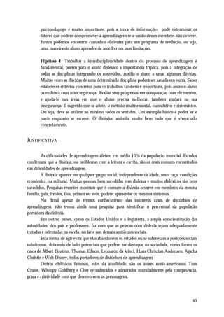 psicopedagogo é muito importante, pois a troca de informações pode determinar os
       fatores que podem comprometer a aprendizagem se a união desses membros não ocorrer.
       Juntos podemos encontrar caminhos eficientes para um programa de reedução, ou seja,
       uma maneira do aluno aprender de acordo com suas limitações.

       Hipótese 4: Trabalhar a interdisciplinaridade dentro do processo de aprendizagem é
       fundamental, porém para o aluno disléxico a importância triplica, pois a integração de
       todas as disciplinas integrando os conteúdos, auxilia o aluno a sanar algumas dúvidas.
       Muitas vezes as dúvidas de uma determinada disciplina poderá ser sanada em outra. Saber
       estabelecer critérios concretos para os trabalhos também é importante, pois assim o aluno
       os realizará com mais segurança. Avaliar seus progressos em comparação com ele mesmo,
       e ajuda-lo nas áreas em que o aluno precisa melhorar, também ajudará na sua
       insegurança. É sugerido que se adote, o método multisensorial, cumulativo e sistemático.
       Ou seja, deve se utilizar ao máximo todos os sentidos. Um exemplo básico é poder ler e
       ouvir enquanto se escreve. O disléxico assimila muito bem tudo que é vivenciado
       concretamente.


JUSTIFICATIVA

        As dificuldades de aprendizagem afetam em média 10% da população mundial. Estudos
confirmam que a dislexia, ou problemas com a leitura e escrita, são os mais comuns encontrados
nas dificuldades de aprendizagem.
        A dislexia aparece em qualquer grupo social, independente de idade, sexo, raça, condições
econômica ou cultural. Muitas pessoas bem sucedidas têm dislexia e muitos disléxicos são bem
sucedidos. Pesquisas recentes mostram que é comum a dislexia ocorrer em membros da mesma
família, pais, irmãos, tios, primos ou avós, podem apresentar os mesmos sintomas.
        No Brasil apesar de termos conhecimento dos inúmeros casos de distúrbios de
aprendizagem, não temos ainda uma pesquisa para identificar o percentual da população
portadora da dislexia.
        Em outros países, como os Estados Unidos e a Inglaterra, a ampla conscientização das
autoridades, dos pais e professores, faz com que as pessoas com dislexia sejam adequadamente
tratadas e orientadas na escola, no lar e nos demais ambientes sociais.
        Esta forma de agir evita que elas abandonem os estudos ou se submetam a posições sociais
subalternas, deixando de lado potenciais que podem ter destaque na sociedade, como foram os
casos de Albert Einstein, Thomas Edison, Leonardo da Vinci, Hans Christian Anderssen, Agatha
Christie e Walt Disney, todos portadores de distúrbios de aprendizagem.
        Outros disléxicos famosos, estes da atualidade, são os atores norte-americanos Tom
Cruise, Whoopy Goldberg e Cher reconhecidos e admirados mundialmente pela competência,
graça e criatividade com que desenvolvem os personagens.




                                                                                              43
 