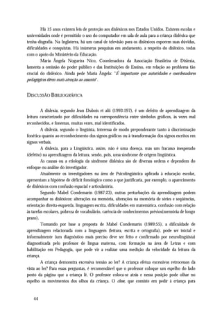 Há 15 anos existem leis de proteção aos disléxicos nos Estados Unidos. Existem escolas e
universidades onde é permitido o uso do computador em sala de aula para a criança disléxica que
tenha disgrafia. Na Inglaterra, há um canal de televisão para os disléxicos exporem suas dúvidas,
dificuldades e conquistas. Há inúmeras pesquisas em andamento, a respeito do disléxico, todas
com o apoio do Ministério da Educação.
        Maria Ângela Nogueira Nico, Coordenadora da Associação Brasileira de Dislexia,
lamenta a omissão do poder público e das Instituições de Ensino, em relação ao problema tão
crucial do disléxico. Ainda pede Maria Ângela: "É importante que autoridades e coordenadores
pedagógicos dêem mais atenção ao assunto".


DISCUSSÃO BIBLIOGRÁFICA

         A dislexia, segundo Jean Dubois et alii (1993:197), é um defeito de aprendizagem da
leitura caracterizado por dificuldades na correspondência entre símbolos gráficos, às vezes mal
reconhecidos, e fonemas, muitas vezes, mal identificados.
         A dislexia, segundo o lingüista, interessa de modo preponderante tanto à discriminação
fonética quanto ao reconhecimento dos signos gráficos ou à transformação dos signos escritos em
signos verbais.
         A dislexia, para a Lingüística, assim, não é uma doença, mas um fracasso inesperado
(defeito) na aprendizagem da leitura, sendo, pois, uma síndrome de origem lingüística.
         As causas ou a etiologia da síndrome disléxica são de diversas ordens e dependem do
enfoque ou análise do investigador.
         Atualmente os investigadores na área de Psicolingüística aplicada à educação escolar,
apresentam a hipótese de déficit fonológico como a que justificaria, por exemplo, o aparecimento
de disléxicos com confusão espacial e articulatória.
         Segundo Mabel Condemarín (1987:23), outras perturbações da aprendizagem podem
acompanhar os disléxicos: alterações na memória, alterações na memória de séries e seqüências,
orientação direita-esquerda, linguagem escrita, dificuldades em matemática, confusão com relação
às tarefas escolares, pobreza de vocabulário, carência de conhecimentos prévios(memória de longo
prazo).
         Tomando por base a proposta de Mabel Condemarín (1989:55), a dificuldade de
aprendizagem relacionada com a linguagem (leitura, escrita e ortografia), pode ser inicial e
informalmente (um diagnóstico mais preciso deve ser feito e confirmado por neurolingüista)
diagnosticada pelo professor de língua materna, com formação na área de Letras e com
habilitação em Pedagogia, que pode vir a realizar uma medição da velocidade da leitura da
criança.
         A criança demonstra excessiva tensão ao ler? A criança efetua excessivos retrocessos da
vista ao ler? Para essas perguntas, é recomendável que o professor coloque um espelho do lado
posto da página que a criança lê. O professor coloca-se atrás e nessa posição pode olhar no
espelho os movimentos dos olhos da criança. O close, que consiste em pedir à criança para


   44
 