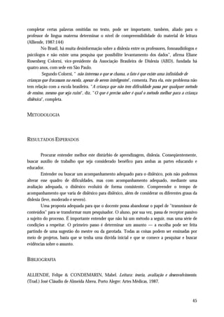 completar certas palavras omitidas no texto, pode ser importante, também, aliado para o
professor de língua materna determinar o nível de compreensibilidade do material de leitura
(Alliende, 1987:144)
         No Brasil, há muita desinformação sobre a dislexia entre os professores, fonoaudiólogos e
psicólogos e não existe uma pesquisa que possibilite levantamento dos dados", afirma Eliane
Rosenberg Colorni, vice-presidente da Associação Brasileira de Dislexia (ABD), fundada há
quatro anos, com sede em São Paulo.
         Segundo Colorni, " não interessa o que se chama, o fato é que existe uma infinidade de
crianças que fracassam na escola, apesar de serem inteligentes", comenta. Para ela, este problema não
tem relação com a escola brasileira. "A criança que não tem dificuldade passa por qualquer método
de ensino, mesmo que seja ruim", diz. "O que é preciso saber é qual o método melhor para a criança
disléxica", completa.


METODOLOGIA



RESULTADOS ESPERADOS

         Procurar entender melhor este distúrbio de aprendizagem, dislexia. Conseqüentemente,
buscar auxílio de trabalho que seja considerado benéfico para ambas as partes educando e
educador.
         Entender ou buscar um acompanhamento adequado para o disléxico, pois não podemos
alterar esse quadro de dificuldades, mas com acompanhamento adequado, mediante uma
avaliação adequada, o disléxico evoluirá de forma consistente. Compreender o tempo de
acompanhamento que varia de disléxico para disléxico, além de considerar os diferentes graus da
dislexia (leve, moderado e severo).
         Uma proposta adequada para que o docente possa abandonar o papel de "transmissor de
conteúdos" para se transformar num pesquisador. O aluno, por sua vez, passa de receptor passivo
a sujeito do processo. É importante entender que não há um método a seguir, mas uma série de
condições a respeitar. O primeiro passo é determinar um assunto — a escolha pode ser feita
partindo de uma sugestão do mestre ou da garotada. Todas as coisas podem ser ensinadas por
meio de projetos, basta que se tenha uma dúvida inicial e que se comece a pesquisar e buscar
evidências sobre o assunto.


BIBLIOGRAFIA

ALLIENDE, Felipe & CONDEMARIN, Mabel. Leitura: teoria, avaliação e desenvolvimento.
(Trad.) José Cláudio de Almeida Abreu. Porto Alegre: Artes Médicas, 1987.



                                                                                                  45
 