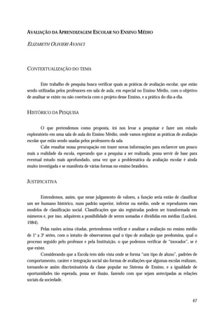 AVALIAÇÃO DA APRENDIZAGEM ESCOLAR NO ENSINO MÉDIO

ELIZABETH OLIVIERI AVANCI



CONTEXTUALIZAÇÃO DO TEMA

        Este trabalho de pesquisa busca verificar quais as práticas de avaliação escolar, que estão
sendo utilizadas pelos professores em sala de aula, em especial no Ensino Médio, com o objetivo
de analisar se existe ou não coerência com o projeto desse Ensino, e a prática do dia-a-dia.


HISTÓRICO DA PESQUISA

        O que pretendemos como proposta, irá nos levar a pesquisar e fazer um estudo
exploratório em uma sala de aula do Ensino Médio, onde vamos registrar as práticas de avaliação
escolar que estão sendo usadas pelos professores da sala.
        Cabe ressaltar nossa preocupação em trazer novas informações para esclarecer um pouco
mais a realidade da escola, esperando que a pesquisa a ser realizada, possa servir de base para
eventual estudo mais aprofundado, uma vez que a problemática da avaliação escolar é ainda
muito investigada e se manifesta de várias formas no ensino brasileiro.


JUSTIFICATIVA

         Entendemos, assim, que nesse julgamento de valores, a função seria então de classificar
um ser humano histórico, num padrão superior, inferior ou médio, onde se reproduzem esses
modelos de classificação social. Classificações que são registradas podem ser transformada em
números e, por isso, adquirem a possibilidade de serem somadas e divididas em médias (Luckesi,
1984).
         Pelas razões acima citadas, pretendemos verificar e analisar a avaliação no ensino médio
de 1 a 3a séries, com o intuito de observarmos qual o tipo de avaliação que predomina, qual o
     a


processo seguido pelo professor e pela Instituição, o que podemos verificar de “inovador”, se é
que existe.
         Considerando que a Escola tem sido vista onde se forma “um tipo de aluno”, padrões de
comportamento, caráter e integração social são formas de avaliações que algumas escolas realizam,
tornando-se assim discriminatória da classe popular no Sistema de Ensino, e a igualdade de
oportunidades tão esperada, possa ser ilusão, fazendo com que sejam antecipadas as relações
sociais da sociedade.



                                                                                                47
 