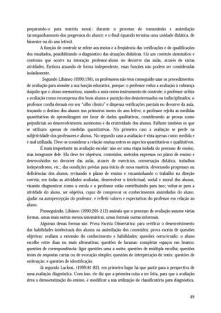 preparando-o para matéria nova); durante o processo de transmissão e assimilação
(acompanhamento dos progressos do aluno); e o final (quando termina uma unidade didática, de
bimestre ou do ano letivo).
        A função de controle se refere aos meios e a freqüência das verificações e de qualificações
dos resultados, possibilitando o diagnóstico das situações didáticas. Há um controle sistemático e
contínuo que ocorre na interação professor-aluno no decorrer das aulas, através de várias
atividades. Embora atuando de forma independente, essas funções não podem ser consideradas
isoladamente.
          Segundo Libâneo (1990:196), os professores não tem conseguido usar os procedimentos
de avaliação para atender a sua função educativa, porque: o professor reduz a avaliação à cobrança
daquilo que o aluno memorizou, usando a nota como instrumento de controle; o professor utiliza
a avaliação como recompensa dos bons alunos e punição dos desinteressados ou indisciplinados; o
professor confia demais em seu “olho clínico” e dispensa verificações parciais no decorrer da aula,
traçando o destino dos alunos nos primeiros meses do ano letivo; o professor rejeita as medidas
quantitativas de aprendizagem em favor de dados qualitativos, considerando as provas como
prejudiciais ao desenvolvimento autônomo e da criatividade dos alunos. Falham também os que
se utilizam apenas de medidas quantitativas. No primeiro caso a avaliação se perde na
subjetividade dos professores e alunos. No segundo caso a avaliação é vista apenas como medida e
é mal utilizada. Deve-se considerar a relação mutua entres os aspectos quantitativos e qualitativos.
        É mais importante na avaliação escolar: não ser uma etapa isolada do processo de ensino,
mas integrante dele. Ela deve ter objetivos, conteúdos, métodos expressos no plano de ensino e
desenvolvidos no decorrer das aulas, através de exercícios, conversação didática, trabalhos
independentes, etc.; das condições prévias para início de nova matéria, detectando progressos ou
deficiências dos alunos, revisando o plano de ensino e encaminhando o trabalho na direção
correta; em todas as atividades avaliadas, desenvolver o intelectual, social e moral dos alunos,
visando diagnosticar como a escola e o professor estão contribuindo para isso; voltar-se para a
atividade do aluno, ser objetiva, capaz de comprovar os conhecimentos assimilados do aluno,
ajudar na autopercepção do professor, e refletir valores e expectativas do professor em relação ao
aluno.
        Prosseguindo, Libâneo (1990:205-212) assinala que o processo de avaliação assume várias
formas, umas mais outras menos sistemáticas, umas formais outras informais.
        Algumas dessas formas são: Prova Escrita Dissertativa: para verificar o desenvolvimento
das habilidades intelectuais dos alunos na assimilação dos conteúdos; prova escrita de questões
objetivas: avaliam a extensão do conhecimento e habilidades; questões certo/errado: o aluno
escolhe entre duas ou mais alternativas; questões de lacunas: completar espaços em branco;
questões de correspondência: ligar questões uma a outra; questões de múltipla escolha; questões
testes de respostas curtas ou de evocação simples; questões de interpretação de texto; questões de
ordenação; e questões de identificação.
        Já segundo Luckesi, (1999:81-82), em primeiro lugar há que partir para a perspectiva de
uma avaliação diagnóstica. Com isso, ele diz que a primeira coisa a ser feita, para que a avaliação
sirva a democratização do ensino, é modificar a sua utilização de classificatória para diagnóstica.


                                                                                                 49
 