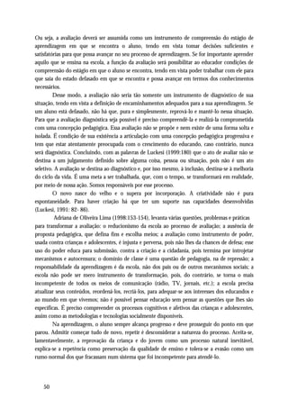 Ou seja, a avaliação deverá ser assumida como um instrumento de compreensão do estágio de
aprendizagem em que se encontra o aluno, tendo em vista tomar decisões suficientes e
satisfatórias para que possa avançar no seu processo de aprendizagem. Se for importante aprender
aquilo que se ensina na escola, a função da avaliação será possibilitar ao educador condições de
compreensão do estágio em que o aluno se encontra, tendo em vista poder trabalhar com ele para
que saia do estado defasado em que se encontra e possa avançar em termos dos conhecimentos
necessários.
         Desse modo, a avaliação não seria tão somente um instrumento de diagnóstico de sua
situação, tendo em vista a definição de encaminhamentos adequados para a sua aprendizagem. Se
um aluno está defasado, não há que, pura e simplesmente, reprová-lo e mantê-lo nessa situação.
Para que a avaliação diagnóstica seja possível é preciso compreendê-la e realizá-la comprometida
com uma concepção pedagógica. Essa avaliação não se propõe e nem existe de uma forma solta e
isolada. É condição de sua existência a articulação com uma concepção pedagógica progressiva e
tem que estar atentamente preocupada com o crescimento do educando, caso contrário, nunca
será diagnóstica. Concluindo, com as palavras de Luckesi (1999:180) que o ato de avaliar não se
destina a um julgamento definido sobre alguma coisa, pessoa ou situação, pois não é um ato
seletivo. A avaliação se destina ao diagnóstico e, por isso mesmo, à inclusão, destina-se à melhoria
do ciclo da vida. É uma meta a ser trabalhada, que, com o tempo, se transformará em realidade,
por meio de nossa ação. Somos responsáveis por esse processo.
         O novo nasce do velho e o supera por incorporação. A criatividade não é pura
espontaneidade. Para haver criação há que ter um suporte nas capacidades desenvolvidas
(Luckesi, 1991: 82- 86).
          Adriana de Oliveira Lima (1998:153-154), levanta várias questões, problemas e práticas
para transformar a avaliação: o reducionismo da escola ao processo de avaliação; a ausência de
proposta pedagógica, que defina fins e escolha meios; a avaliação como instrumento de poder,
usada contra crianças e adolescentes, é injusta e perversa, pois não lhes da chances de defesa; esse
uso do poder educa para submissão, contra a criação e a cidadania, pois termina por introjetar
mecanismos e autocensura; o domínio de classe é uma questão de pedagogia, na de repressão; a
responsabilidade da aprendizagem é da escola, não dos pais ou de outros mecanismos sociais; a
escola não pode ser mero instrumento de transformação, pois, do contrário, se torna o mais
incompetente de todos os meios de comunicação (rádio, TV, jornais, etc.); a escola precisa
atualizar seus conteúdos, reordená-los, recriá-los, para adequar-se aos interesses dos educandos e
ao mundo em que vivemos; não é possível pensar educação sem pensar as questões que lhes são
específicas. É preciso compreender os processos cognitivos e afetivos das crianças e adolescentes,
assim como as metodologias e tecnologias socialmente disponíveis.
         Na aprendizagem, o aluno sempre alcança progresso e deve prosseguir do ponto em que
parou. Admitir começar tudo de novo, repetir é desconsiderar a natureza do processo. Aceita-se,
lamentavelmente, a reprovação da criança e do jovem como um processo natural inevitável,
explica-se a repetência como preservação da qualidade de ensino e tolera-se a evasão como um
rumo normal dos que fracassam num sistema que foi incompetente para atendê-lo.




   50
 