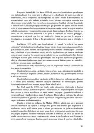 Já segundo Sandra Zakia Lian Souza (1995:46), o conceito de avaliação da aprendizagem
que tradicionalmente tem como alvo o julgamento e a classificação do aluno, necessita ser
redirecionada, pois a competência ou incompetência do aluno é reflexo da incompetência ou
competência da escola, não podendo a avaliação escolar, portanto, restringir-se a um dos seus
elementos de forma isolada. Com esse enfoque, desponta como finalidade principal da avaliação
o fornecer sobre o processo pedagógico informações que permitam aos agentes escolares decidir
sobre as intervenções e redirecionamentos que se fizerem necessários em face ao projeto educativo
definido coletivamente e comprometido com a garantia da aprendizagem do aluno. Converte-se,
então, em um instrumento referencial e de apoio às definições de natureza pedagógica,
administrativa e estrutural, que leva as classificações. Como um processo de pesquisa e
investigação, a preocupação desloca-se dos procedimentos e instrumentos para os princípios e
fins.
         Ilza Martins (1995:36-39), parte da definição de J. L. Mursell: “a avaliação é um sistema
intencional e discriminatório de verificação que tem por objetivo tornar a aprendizagem mais efetiva”,
para concluir que, como processo, a avaliação tem por meta melhorar a aprendizagem e considera
que a validade de tal posicionamento, embora parcial, é significativo no que concerne a avaliação
como processo educativo. Ela considera que a avaliação tem sua importância variável no decorrer
dos tempos, mas que agora, no ensino-aprendizagem, ela é de grande importância por permitir:
obter-se informações fundamentais para o processo de tomada de decisões quanto ao currículo; e,
melhorar o processo ensino aprendizagem.
         Ilza considerada ainda, em continuação, que um programa de avaliação é constituído de
funções gerais e específicas.
         Quanto às funções gerais, a avaliação: fornece as bases para o planejamento; possibilita a
seleção e a classificação de pessoal (docente, discente, especialistas, etc.); permite ajustar políticas
e práticas curriculares.
         Quanto às funções específicas, a avaliação: facilita o diagnóstico; melhora a aprendizagem
e o ensino (pelo controle); estabelece situações individuais de aprendizagem; permite
interpretação dos resultados; promove, agrupa alunos (classificação).
         Para Cook apud Ilza (1995), tais funções estão intimamente relacionadas às funções
primordiais da educação, que são a integrativa e a diferenciada. Na função integrativa, a avaliação
busca tornar as pessoas semelhantes em idéias, valores, linguagem, ajustamento intelectual e
social, unificando e dando coesão ao grupo. Já na função diferenciada, ao contrário, visa salientar
as diferenças individuais, preparar as pessoas segundo suas competências particulares, formando-
as para profissões e atividades específicas.
         Quanto ao critério de avaliação, Ilza Martins (1995:65) salienta que, use o professor
questões dissertativas ou objetivas, a avaliação terá que ser um elemento para diagnosticar o
rendimento escolar, verificando-se quais os alunos que necessitam de ajuda ou atendimento
pedagógico específico. Entretanto, um aluno nunca deverá ser comparado a outro, mas sim como
seu próprio progresso, mediante verificações constantes e contínuas. Os testes não devem ser
usados como arma contra o aluno, o que ocasionará trauma. Acima de tudo, os testes devem ser o
meio para confirmar o progresso do aluno, quanto ao eventual alcance de objetivos estabelecidos.


                                                                                                     51
 
