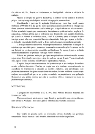 Os critérios, diz Ilza, deverão ter fundamentos na fidedignidade, validade e eficiência da
avaliação.
        Quanto à correção das questões dissertativas, o professor deverá utilizar-se de critério
próprio, tanto quanto possível objetivo, a fim de evitar prejuízo para um aluno.
        Considerando o processo de avaliação historicamente, como fato social, Jussara
Hoffmann (2000:101-107), diz que lhe parece que as lutas assumidas em favor da educação das
classes populares vem encaminhando os educadores para o significado de sua prática avaliativa.
De fato, a avaliação importa para uma educação libertadora com problematização e ampliação de
perspectivas. Hoffman afirma, que os professores estão descontentes com a prática tradicional,
que classifica e mantém as diferenças sociais, e esse é o primeiro passo na direção de uma
investigação séria sobre uma perspectiva libertadora da avaliação. Assim, para superar as dúvidas e
os obstáculos em avaliação significa nutrir-se dessas contradições para encaminhar a superação.
        A avaliação é essencial a docência, pois um professor que não problematiza as situações do
cotidiano, que não reflete passo a passo sobre suas emoções e as manifestações dos alunos, instala
sua docência em verdades prontas, adquiridas, pré-fabricadas. Ao mesmo tempo, a avaliação
encomendada (do aluno ao professor) é um jogo político poderoso.
        Existem leis, pareceres, resoluções que regem a organização do ensino nas escolas, existem
regimentos e determinações que regem a ação do professor na sala de aula. Tomas consciência
desse jogo de poder é essencial a reconstrução do significado da avaliação.
        É a partir da ação coletiva e consensual dos professores que se terá condições de conduzir
estudos avaliativos inovadores. Para isso ela propõe uma ação coletiva e cooperativa entre os
educadores no levantamento e discussão de questões avaliativas, uma aproximação entre
professores de diferentes disciplinas no sentido de trocar idéias, levantar problemas e construir em
conjunto um ressignificado para a sua prática. A avaliação na perspectiva de uma pedagogia
libertadora é uma prática coletiva, que exige a consciência crítica e responsável de todos na
problematização da situação.


METODOLOGIA

        A pesquisa será desenvolvida na E. E. PSG. Prof. Antônio Francisco Redondo, em
Pirituba, São Paulo.
        Usaremos entrevista aberta com o corpo docente e questionário com o corpo discente,
sobre o tema “A Avaliação”. Bem como, gráficos estatísticos dos resultados alcançados.


RESULTADOS ESPERADOS

      Esse projeto de pesquisa junto aos referenciais teóricos abordados nos permitem
compreender como a avaliação e uma atividade permanente no trabalho do professor.




   52
 