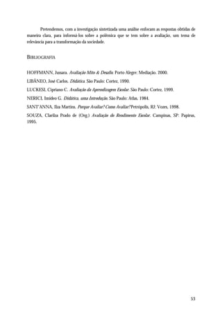 Pretendemos, com a investigação sintetizada uma análise enfocam as respostas obtidas de
maneira clara, para informá-los sobre a polêmica que se tem sobre a avaliação, um tema de
relevância para a transformação da sociedade.


BIBLIOGRAFIA

HOFFMANN, Jussara. Avaliação Mito & Desafio. Porto Alegre: Mediação. 2000.
LIBÂNEO, José Carlos. Didática. São Paulo: Cortez, 1990.
LUCKESI, Cipriano C. Avaliação da Aprendizagem Escolar. São Paulo: Cortez, 1999.
NERICI, Imideo G. Didática, uma Introdução. São Paulo: Atlas, 1984.
SANT’ANNA, Ilza Martins. Porque Avaliar? Como Avaliar? Petrópolis, RJ: Vozes, 1998.
SOUZA, Clarilza Prado de (Org.) Avaliação do Rendimento Escolar. Campinas, SP: Papirus,
1995.




                                                                                            53
 