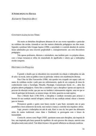 A INDISCIPLINA NA ESCOLA

ELIZABETH TEREZINHA RICCI




CONTEXTUALIZAÇÃO DO TEMA

        Há muito os distúrbios disciplinares deixaram de ser um evento esporádico e particular
no cotidiano das escolas, tornando-se um dos maiores obstáculos pedagógicos nos dias atuais.
Segundo o professor Julio Groppa Aquino (1996), a autoridade e o controle absoluto de outrora
foram substituídos por uma crescente perplexidade e, conseqüentemente, um certo desconforto
pedagógico.
        Não apenas professores, diretores e orientadores, mas também pais e os próprios alunos,
com o tempo tornaram-se reféns do emaranhado de significados e valores que a indisciplina
escolar comporta.


HISTÓRICO DA PESQUISA

        É grande o desafio que os educadores tem encontrado em relação à indisciplina em sala
de aula e na escola, tanto na pública como na particular, todavia com manifestações diversas.
        Para Celso da Silva Vasconcelos (1996), esta questão tem ocupado um espaço cada vez
maior do cotidiano escolar e pede para seu enfrentamento, ajuda de um conjunto de áreas do
conhecimento como a Sociologia, Filosofia, Psicologia, Comunicação Social, etc..., além dos
próprios saberes pedagógicos. Outro fato a considerar é que a disciplina é apenas um aspecto do
processo da educação escolar, que por sua vez também é extremamente exigente, uma vez que se
trata de participar da formação, ao mesmo tempo, de trinta, quarenta ou mais sujeitos.
        Para o filósofo Kant (1785-1974), a disciplina é condição necessária para arrancar o
homem de sua condição natural selvagem, redimi-lo de sua condição animal, educar o homem
para ser homem.
        Permanecer parado e quieto num banco escolar é para Kant, necessário não só para
possibilitar o bom andamento da escola, mas ensinar a criança a controlar seus impulsos e afetos.
        Logo, perante a indisciplina em sala de aula, Kant (e com ela, boa parte dos defensores
sérios do ensino tradicional, como Alain e Durkhein), se preocuparia com o futuro da
humanidade.
        Contra ele, autores como Piaget (1932), apostaram numa auto-disciplina, não imposta de
fora, mas inspirada pela busca pessoal do equilíbrio: do auto-governo das crianças, nasceria uma
disciplina muito mais estável. Tais idéias tiveram e têm grande influência na educação moderna.


                                                                                              55
 