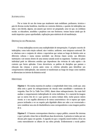 JUSTIFICATIVA

         Por se tratar de um dos temas que atualmente mais mobilizam, professores, técnicos e
pais de diversas escolas brasileiras, inseridas em contextos distintos, a questão da indisciplina nas
salas é, sem dúvida, alguma, um assunto que merece ser pesquisado, uma vez que, no cotidiano
escolar, os educadores, aturdidos e perplexos com esse fenômeno, tentam buscar ainda que de
modo impreciso e pouco aprofundado, explicações para existência de tal manifestação.


DEFINIÇÃO DO PROBLEMA

         O tema indisciplina encerra uma multiplicidade de interpretações. O próprio conceito de
indisciplina, como toda criação cultural, não é estático, uniforme, nem tampouco universal. Ele
se relaciona com o conjunto de valores e expectativas que variam ao longo da história entre as
diferentes culturas e numa mesma sociedade: nas diversas classes sociais, nas diferentes
instituições e até mesmo dentro de uma mesma camada social ou organismo. Também no plano
individual pode ter diferentes sentidos que dependeram das vivências de cada sujeito e do
contexto que forem aplicadas. Como decorrência, os padrões de disciplina que pautam a
educação das crianças e jovens assim como os critérios adotados para identificar um
comportamento indisciplinado, não somente se transformam ao longo do tempo como também
se diferenciam no interior da dinâmica social.


HIPÓTESES

         Hipótese 1 : Há muitas maneiras de analisar a complexidade deste tema, sendo que, uma
         delas seria a partir do enfraquecimento do vínculo entre moralidade e sentimento de
         vergonha. Para De La Taille Yves (1995), diante desse enfraquecimento, fica mais fácil
         analisar o comportamento indisciplinado de certos indivíduos. Se o essencial da imagem
         que os outros têm de si e que querem os outros tenham deles, inclui poucos valores
         morais, se o seu orgulho alimenta-se de outras características e de se esperar que sejam
         poucos inclinados a ver no respeito pela dignidade alheia um valor a ser reverenciado e
         nem considerar seus atos de desobediência como correspondentes a uma imagem positiva
         de si.

         Hipótese 2 : O homem contemporâneo desertou o espaço público, somente lhe interessa
         o que é privado e desse fato se identificam duas decorrências. A primeira se traduz por um
         descaso pelo espaço em questão. A segunda em que a vergonha moral tenderá a levar em
         conta essencialmente os olhares de sua esfera privada. Evidentemente a escola padece



    56
 
