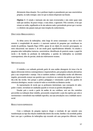 diretamente dessa situação. Ou o professor impõe-se pessoalmente por suas características
        próprias, ou nada consegue, uma vez que os alunos desprezam sua função.

        Hipótese 3 : O estudo e instrução não são mais reverenciados e não existe quase mais
        nada que assolava, há pouco tempo, o mau aluno, o ignorante. Pelo contrário, ei-los que
        reinam na mídia, orgulhando-se de não saberem nada e pretendendo provar que o sucesso
        e o dinheiro não passam mais por esses templos do conhecimento.


DISCUSSÃO BIBLIOGRÁFICA

       As idéias acerca da indisciplina, estão longe de serem consensuais e isso não se deve
somente à complexidade do assunto e à marcante ausência de pesquisas que contribuam no
estudo do problema. Segundo Rego (1995), apesar de ser objeto de crescente preocupação, no
meio educacional, esse assunto é, de um modo geral, superficialmente debatido. Os estudos e
pesquisas sobre indisciplina (natureza, características, identificação de possíveis causas, o papel da
escola e da família na produção da indisciplina, a questão da indisciplina na sociedade
contemporânea), além de parciais, ainda são relativamente escassos.


METODOLOGIA

        O trabalho a ser realizado pretende partir de uma análise abrangente do tema à luz de
alguns referenciais teóricos contemporâneos e imprescindíveis, pois propõem soluções alternativas
para a sua compreensão e manejo. Visa se também analisar a indisciplina escolar sob diferentes
ângulos, procurando avançar nas questões que a envolvem no contexto das práticas que fazem o
dia-a-dia das escolas. Isto porque a prática pedagógica é estruturada a partir dos quadros de
referência ideológicos, morais e sociais de todos os envolvidos na dinâmica escolar.
        As representações de escola que os professores interiorizam, suas concepções de saber,
poder e ensino, necessitam ser analisadas quando se evocam as questões disciplinares.
        Estudar pois a escola a partir da análise de seu cotidiano, será um dos caminhos
percorridos na realização desse trabalho, procurando compreender a ação dos sujeitos que nela se
movimentam e entendendo essa realidade específica, nas suas articulações com a realidade macro-
social.


RESULTADOS ESPERADOS

        Com a realização da pesquisa espera-se chegar a conclusão de que somente uma
transformação no tipo das relações estabelecidas dentro das escolas, famílias e da sociedade poderá
fazer com que o problema da indisciplina seja encarado sob uma perspectiva diferente, tendo



                                                                                                   57
 