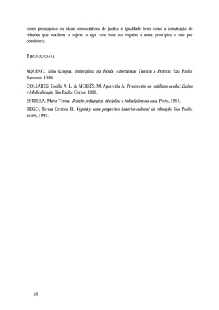 como pressuposto os ideais democráticos de justiça e igualdade bem como a construção de
relações que auxiliem o sujeito a agir com base no respeito a esses princípios e não por
obediência.


BIBLIOGRAFIA

AQUINO, Julio Groppa. Indisciplina na Escola: Alternativas Teóricas e Práticas. São Paulo:
Summus, 1996.
COLLARES, Cecília A. L. & MOISÉS, M. Aparecida A. Preconceitos no cotidiano escolar: Ensino
e Medicalização. São Paulo: Cortez, 1996.
ESTRELA, Maria Teresa. Relação pedagógica, disciplina e indisciplina na aula. Porto, 1994.
REGO, Tereza Cristina R. Vygotsky: uma perspectiva histórico-cultural da educação. São Paulo:
Vozes, 1995.




   58
 