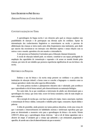 LER E ESCREVER NA P RÉ-ESCOLA

EMILIAM FÁTIMA DA CUNHA SANTOS




CONTEXTUALIZAÇÃO DO TEMA

         A aprendizagem da língua escrita é um elemento pelo qual as crianças ampliam suas
possibilidades de inserção e de participação nas diversas ações do cotidiano. Apesar da
sistematização dos conhecimentos lingüísticos se concretizarem na escola, o processo de
alfabetização das crianças se inicia muito antes delas freqüentarem estas instituições, pois desde
que nascem elas encontram-se em interação com diferentes sujeitos e nessas relações com os
outros e com o mundo, aprendem a ler este mundo e a internalizá-lo.
         A este processo os Parâmetros Curriculares para a Educação chamam letramento.
         A escola de educação infantil pode, no entanto, constituir-se um espaço privilegiado de
ampliação das capacidades de comunicação e expressão e de acesso ao mundo letrado pelas
crianças, por meio de um trabalho que promova experiências significativas de uso da leitura e da
escrita.


HISTÓRICO DA PESQUISA

         Embora o uso da leitura e da escrita esteja presente no cotidiano e na prática das
instituições de educação infantil, a forma como se concebe a linguagem e a maneira como as
crianças aprendem é ainda vista sobre aspectos diferenciados.
         Em certas práticas escolares o planejamento educativo não é valorizado, pois acredita-se
que o aprendizado se dá de forma natural, pelo desenvolvimento ou maturação biológica.
         Por outro lado, há as que consideram a intervenção do adulto um determinante para a
aprendizagem da criança, que nesta visão, ocorre de forma cumulativa, indo do mais simples ao
mais complexo.
         Há o exemplo de escolas que, com base na prática de cópias, visam a associação, repetição
e memorização de letras e sílabas, começando o trabalho pelas vogais, consoantes, depois sílabas e
palavras.
         A idéia de prontidão, ainda presente em tantas práticas educativas, revela uma crença de
que é necessário o desenvolvimento de habilidades motoras e intelectuais específicas para que
possa ser determinado o momento certo para a aprendizagem da leitura e da escrita. Morais
(1992:27) afirma que a aprendizagem dessas destrezas “ não se dá de forma espontânea com o
decorrer do tempo. É necessário que a criança seja submetida a um treinamento programado e
específico, de acordo com a fase de desenvolvimento em que se encontra.”


                                                                                               59
 