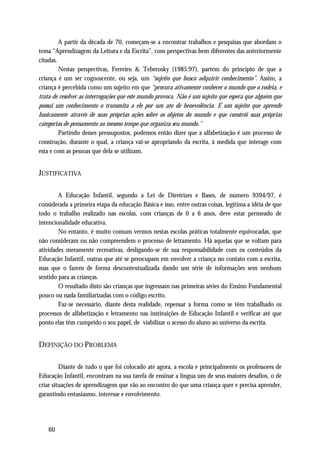 A partir da década de 70, começam-se a encontrar trabalhos e pesquisas que abordam o
tema “Aprendizagem da Leitura e da Escrita”, com perspectivas bem diferentes das anteriormente
citadas.
         Nestas perspectivas, Ferreiro & Teberosky (1985:97), partem do princípio de que a
criança é um ser cognoscente, ou seja, um “sujeito que busca adquirir conhecimento”. Assim, a
criança é percebida como um sujeito em que “procura ativamente conhecer o mundo que o rodeia, e
trata de resolver as interrogações que este mundo provoca. Não é um sujeito que espera que alguém que
possui um conhecimento o transmita a ele por um ato de benevolência. É um sujeito que aprende
basicamente através de suas próprias ações sobre os objetos do mundo e que constrói suas próprias
categorias de pensamento ao mesmo tempo que organiza seu mundo.”
         Partindo desses pressupostos, podemos então dizer que a alfabetização é um processo de
construção, durante o qual, a criança vai-se apropriando da escrita, à medida que interage com
esta e com as pessoas que dela se utilizam.


JUSTIFICATIVA

        A Educação Infantil, segundo a Lei de Diretrizes e Bases, de número 9394/97, é
considerada a primeira etapa da educação Básica e isso, entre outras coisas, legitima a idéia de que
todo o trabalho realizado nas escolas, com crianças de 0 a 6 anos, deve estar permeado de
intencionalidade educativa.
        No entanto, é muito comum vermos nestas escolas práticas totalmente equivocadas, que
não consideram ou não compreendem o processo de letramento. Há aquelas que se voltam para
atividades meramente recreativas, desligando-se de sua responsabilidade com os conteúdos da
Educação Infantil, outras que até se preocupam em envolver a criança no contato com a escrita,
mas que o fazem de forma descontextualizada dando um série de informações sem nenhum
sentido para as crianças.
        O resultado disto são crianças que ingressam nas primeiras séries do Ensino Fundamental
pouco ou nada familiarizadas com o código escrito.
        Faz-se necessário, diante desta realidade, repensar a forma como se têm trabalhado os
processos de alfabetização e letramento nas instituições de Educação Infantil e verificar até que
ponto elas têm cumprido o seu papel, de viabilizar o acesso do aluno ao universo da escrita.


DEFINIÇÃO DO PROBLEMA

         Diante de tudo o que foi colocado até agora, a escola e principalmente os professores de
Educação Infantil, encontram na sua tarefa de ensinar a língua um de seus maiores desafios, o de
criar situações de aprendizagem que vão ao encontro do que uma criança quer e precisa aprender,
garantindo entusiasmo, interesse e envolvimento.




    60
 
