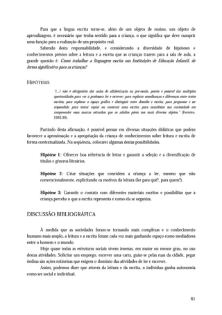 Para que a língua escrita torne-se, além de um objeto de ensino, um objeto de
aprendizagem, é necessário que tenha sentido para a criança, o que significa que deve cumprir
uma função para a realização de um propósito real.
        Sabendo desta responsabilidade, e considerando a diversidade de hipóteses e
conhecimentos prévios sobre a leitura e a escrita que as crianças trazem para a sala de aula, a
grande questão é: Como trabalhar a linguagem escrita nas Instituições de Educação Infantil, de
forma significativa para as crianças?


HIPÓTESES
               “(...) não é obrigatório dar aulas de alfabetização na pré-escola, porém é possível dar múltiplas
               oportunidades para ver a professora ler e escrever; para explorar semelhanças e diferenças entre textos
               escritos; para explorar o espaço gráfico e distinguir entre desenho e escrita; para perguntar e ser
               respondido; para tentar copiar ou construir uma escrita; para manifestar sua curiosidade em
               compreender essas marcas estranhas que os adultos põem nos mais diversos objetos.” (Ferreiro.
               1993:39).


        Partindo desta afirmação, é possível pensar em diversas situações didáticas que podem
favorecer a aproximação e a apropriação da criança de conhecimentos sobre leitura e escrita de
forma contextualizada. Na seqüência, colocarei algumas destas possibilidades.

       Hipótese 1 : Oferecer boa referência de leitor e garantir a seleção e a diversificação de
       títulos e gêneros literários.

       Hipótese 2: Criar situações que convidem a criança a ler, mesmo que não
       convencionalmente, explicitando os motivos da leitura (ler para quê?, para quem?).

       Hipótese 3: Garantir o contato com diferentes materiais escritos e possibilitar que a
       criança perceba o que a escrita representa e como ela se organiza.


DISCUSSÃO BIBLIOGRÁFICA

        À medida que as sociedades foram-se tornando mais complexas e o conhecimento
humano mais amplo, a leitura e a escrita foram cada vez mais ganhando espaço como mediadores
entre o homem e o mundo.
        Hoje quase todas as estruturas sociais vivem imersas, em maior ou menor grau, no uso
destas atividades. Solicitar um emprego, escrever uma carta, guiar-se pelas ruas da cidade, pegar
ônibus são ações rotineiras que exigem o domínio das atividades de ler e escrever.
        Assim, podemos dizer que através da leitura e da escrita, o indivíduo ganha autonomia
como ser social e individual.




                                                                                                                  61
 