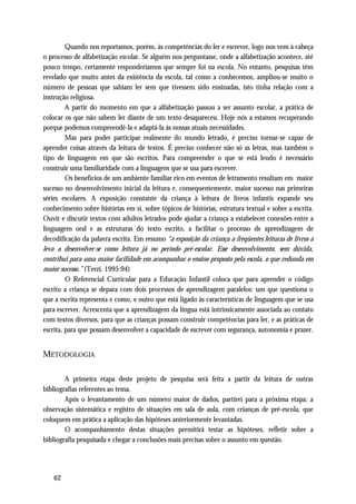 Quando nos reportamos, porém, às competências do ler e escrever, logo nos vem à cabeça
o processo de alfabetização escolar. Se alguém nos perguntasse, onde a alfabetização acontece, até
pouco tempo, certamente responderíamos que sempre foi na escola. No entanto, pesquisas têm
revelado que muito antes da existência da escola, tal como a conhecemos, ampliou-se muito o
número de pessoas que sabiam ler sem que tivessem sido ensinadas, isto tinha relação com a
instrução religiosa.
         A partir do momento em que a alfabetização passou a ser assunto escolar, a prática de
colocar os que não sabem ler diante de um texto desapareceu. Hoje nós a estamos recuperando
porque podemos compreendê-la e adaptá-la às nossas atuais necessidades.
         Mas para poder participar realmente do mundo letrado, é preciso tornar-se capaz de
aprender coisas através da leitura de textos. É preciso conhecer não só as letras, mas também o
tipo de linguagem em que são escritos. Para compreender o que se está lendo é necessário
construir uma familiaridade com a linguagem que se usa para escrever.
         Os benefícios de um ambiente familiar rico em eventos de letramento resultam em maior
sucesso no desenvolvimento inicial da leitura e, consequentemente, maior sucesso nas primeiras
séries escolares. A exposição constante da criança à leitura de livros infantis expande seu
conhecimento sobre histórias em si, sobre tópicos de histórias, estrutura textual e sobre a escrita.
Ouvir e discutir textos com adultos letrados pode ajudar a criança a estabelecer conexões entre a
linguagem oral e as estruturas do texto escrito, a facilitar o processo de aprendizagem de
decodificação da palavra escrita. Em resumo “a exposição da criança a freqüentes leituras de livros a
leva a desenvolver-se como leitora já no período pré-escolar. Esse desenvolvimento, sem dúvida,
contribui para uma maior facilidade em acompanhar o ensino proposto pela escola, o que redunda em
maior sucesso.” (Terzi, 1995:94)
         O Referencial Curricular para a Educação Infantil coloca que para aprender o código
escrito a criança se depara com dois processos de aprendizagem paralelos: um que questiona o
que a escrita representa e como, e outro que está ligado às características de linguagem que se usa
para escrever. Acrescenta que a aprendizagem da língua está intrinsicamente associada ao contato
com textos diversos, para que as crianças possam construir competências para ler, e as práticas de
escrita, para que possam desenvolver a capacidade de escrever com segurança, autonomia e prazer.


METODOLOGIA

        A primeira etapa deste projeto de pesquisa será feita a partir da leitura de outras
bibliografias referentes ao tema.
        Após o levantamento de um número maior de dados, partirei para a próxima etapa: a
observação sistemática e registro de situações em sala de aula, com crianças de pré-escola, que
coloquem em prática a aplicação das hipóteses anteriormente levantadas.
        O acompanhamento destas situações permitirá testar as hipóteses, refletir sobre a
bibliografia pesquisada e chegar a conclusões mais precisas sobre o assunto em questão.




    62
 