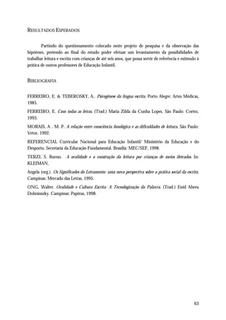 RESULTADOS ESPERADOS

        Partindo do questionamento colocado neste projeto de pesquisa e da observação das
hipóteses, pretendo ao final do estudo poder efetuar um levantamento da possibilidades de
trabalhar leitura e escrita com crianças de até seis anos, que possa servir de referência e estímulo à
prática de outros professores de Educação Infantil.


BIBLIOGRAFIA

FERREIRO, E. & TEBEROSKY, A.. Psicogênese da língua escrita. Porto Alegre: Artes Médicas,
1985.
FERREIRO, E. Com todas as letras. (Trad.) Maria Zilda da Cunha Lopes. São Paulo: Cortez,
1993.
MORAIS, A . M. P. A relação entre consciência fonológica e as dificuldades de leitura. São Paulo:
Vetor, 1992.
REFERENCIAL Curricular Nacional para Educação Infantil/ Ministério da Educação e do
Desporto, Secretaria da Educação Fundamental. Brasília: MEC/SEF, 1998.
TERZI, S. Bueno. A oralidade e a construção da leitura por crianças de meios iletrados. In:
KLEIMAN,
Angela (org.). Os Significados do Letramento: uma nova perspectiva sobre a prática social da escrita.
Campinas: Mercado das Letras, 1995.
ONG, Walter. Oralidade e Cultura Escrita: A Tecnologização da Palavra. (Trad.) Enid Abreu
Dobránszky. Campinas: Papirus, 1998.




                                                                                                   63
 