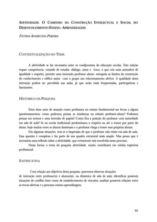 AFETIVIDADE: O CAMINHO DA CONSTRUÇÃO INTELECTUAL                              E   SOCIAL    DO
DESENVOLVIMENTO ENSINO -APRENDIZAGEM

FÁTIMA APARECIDA PEREIRA



CONTEXTUALIZAÇÃO DO TEMA

        A afetividade se faz necessária entre os coadjuvantes da educação escolar. Esta relação
requer competência, vontade de estudar, diálogo, amor e troca, o que cria uma atmosfera de
igualdade e respeito, permite uma interação professor–aluno, extrapola os limites da construção
do conhecimento e edifica assim com o grupo um relacionamento afetivo. A qualidade desta
interação poderá ser percebida nas aulas, já que serão mais freqüentadas, participativas e
fascinantes.


HISTÓRICO DA PESQUISA

        Estes doze anos de atuação como professora no ensino fundamental me levou a alguns
questionamentos: como podemos pensar as mudanças na relação professor-aluno? Podemos
pensar em termos e uma inversão de papéis? Como fica a posição do professor com autoridade
em sala de aula? Se na escola tradicional predominava o respeito ou até o temor por parte do
aluno, hoje muitas vezes os alunos dominam e o professor chega a temer seus próprios alunos.
        Em algumas situações, tem-se a impressão de que o professor não existe em sala de aula.
Essa questão é complexa e faz parte de um quadro estrutural mais amplo. Mas penso que é
necessária uma reflexão sobre a afetividade, que certamente está envolvida nesse processo.
        Dessa forma o tema da pesquisa afetividade, muito contribuirá em minha trajetória
profissional.


JUSTIFICATIVA

          Com relação aos objetivos desta pesquisa, queremos observar situações
de interação entre professor(a) e alunos(as), na dinâmica de sala de aula; identificar possíveis
situações de conflito bem como de estabelecimento de vínculos; analisar possíveis relações entre
as trocas afetivas e o processo ensino-aprendizagem.




                                                                                             65
 