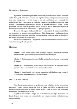 DEFINIÇÃO DO PROBLEMA

        A partir das experiências significativas evidenciadas por mim na rede Pública Municipal
de São Paulo, pude vivenciar e perceber que os professores que interagiram com os alunos de
uma forma mais próxima e afetiva, foram os que mais contribuíram para a construção do
conhecimento desses e ao começar a freqüentar o curso de psicodedagogia tornei-me mais
sensível à observação dos envolvidos no processo de aquisição intelectual. Como futuro
profissional, isto me fornecerá portanto, indício, de que a relação afetiva tem importância
relevante para a construção do conhecimento e o gosto por aprender.
        Tendo em vista o papel fundamental do outro e a importância da relação de afetividade
que se estabelece no processo ensino-aprendizagem, o objeto desta pesquisa é estudar a questão da
afetividade no contexto escolar, levando-se em conta a relação entre professor(a) e alunos(as) e
sua influência no sucesso ou fracasso escolar.
        A questão que fundamentará a pesquisa será a influência da afetividade, na construção do
conhecimento e o gosto pelo aprender.


HIPÓTESES

        Hipótese 1: Seria melhor começar desde cedo a pôr em prática nas salas de aula idéias
        mais humanistas, que valorizem desde cedo a importância das emoções.

        Hipótese 2 : O estudante experimenta no final de um trabalho, sentimentos de sucesso ou
        de fracasso.

        Hipótese 3 : O estabelecimento de uma relação, marcada por laços de afetividade entre o
        professor e aluno é determinante ou não do sucesso deste aluno.

        Hipótese 4 : Numa época de crise, guerras, separações e individualismo como a nossa, é
        racional evidenciarmos a afetividade com aprendizagem.


DISCUSSÃO BIBLOGRÁFICA

        Dessa forma fundamentaremos o projeto na teoria pedagógica afetiva das emoções,
movimento e espaço físico em especial, nas idéias de Wallon que enfatiza o desenvolvimento
intelectual envolve muito mais do que um simples cérebro e corpo da criança, mas também de
suas emoções, para dentro da sala de aula.
        Vygotsky (1984) enfatiza a origem do desenvolvimento psicológico do homem em
função do meio social em que vive e suas relações com o outro, mediadas por instrumentos,
signos e símbolos.


   66
 