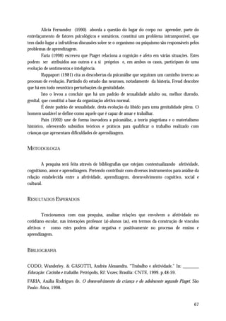 Alicia Fernandez (1990) aborda a questão do lugar do corpo no aprender, parte do
entrelaçamento de fatores psicológicos e somáticos, constitui um problema intransponível, que
tem dado lugar a infrutíferas discussões sobre se o organismo ou psiquismo são responsáveis pelos
problemas de aprendizagem.
         Faria (1998) escreveu que Piaget relaciona a cognição e afeto em várias situações. Estes
podem ser atribuídos aos outros e a si próprios e, em ambos os casos, participam de uma
evolução de sentimentos e inteligência.
         Rappaport (1981) cita as descobertas da psicanálise que seguiram um caminho inverso ao
processo de evolução. Partindo do estudo das neuroses, notadamente da histeria, Freud descobre
que há em todo neurótico perturbações da genitalidade.
         Isto o levou a concluir que há um padrão de sexualidade adulto ou, melhor dizendo,
genital, que constitui a base da organização afetiva normal.
         É deste padrão de sexualidade, desta evolução da libido para uma genitalidade plena. O
homem saudável se define como aquele que é capaz de amar e trabalhar.
         Paín (1992) une de forma inovadora a psicanálise, a teoria piagetiana e o materialismo
histórico, oferecendo subsídios teóricos e práticos para qualificar o trabalho realizado com
crianças que apresentam dificuldades de aprendizagem.


METODOLOGIA

        A pesquisa será feita através de bibliografias que estejam contextualizando afetividade,
cognitismo, amor e aprendizagem. Pretendo contribuir com diversos instrumentos para análise da
relação estabelecida entre a afetividade, aprendizagem, desenvolvimento cognitivo, social e
cultural.


RESULTADOS ESPERADOS

        Tencionamos com essa pesquisa, analisar relações que envolvem a afetividade no
cotidiano escolar, nas interações professor (a)-alunos (as), em termos da construção de vínculos
afetivos e como estes podem afetar negativa e positivamente no processo de ensino e
aprendizagem.


BIBLIOGRAFIA

CODO, Wanderley. & GASOTTI, Andréa Alessandra. “Trabalho e afetividade." In: _______
Educação: Carinho e trabalho. Petrópolis, RJ: Vozes; Brasília: CNTE, 1999. p.48-59.
FARIA, Anália Rodrigues de. O desenvolvimento da criança e do adolescente segundo Piaget. São
Paulo: Ática, 1998.


                                                                                              67
 