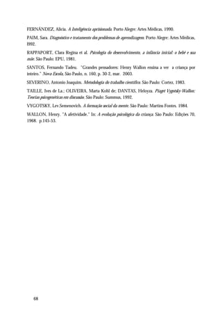 FERNÁNDEZ, Alicia. A Inteligência aprisionada. Porto Alegre: Artes Médicas, 1990.
PAIM, Sara. Diagnóstico e tratamento dos problemas de aprendizagem. Porto Alegre: Artes Médicas,
l992.
RAPPAPORT, Clara Regina et al. Psicologia do desenvolvimento, a infância inicial: o bebê e sua
mãe. São Paulo: EPU, 1981.
SANTOS, Fernando Tadeu. "Grandes pensadores: Henry Wallon ensina a ver a criança por
inteiro." Nova Escola, São Paulo, n. 160, p. 30-2, mar. 2003.
SEVERINO, Antonio Joaquim. Metodologia do trabalho científico. São Paulo: Cortez, 1983.
TAILLE, Ives de La.; OLIVEIRA, Marta Kohl de; DANTAS, Heloyza. Piaget Vygotsky-Wallon:
Teorias psicogenéticas em discussão. São Paulo: Summus, 1992.
VYGOTSKY, Lev.Semenovich. A formação social da mente. São Paulo: Martins Fontes. 1984.
WALLON, Henry. "A afetividade." In: A evolução psicológica da criança. São Paulo: Edições 70,
1968. p.145-53.




   68
 