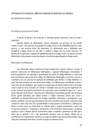 A P AIXÃO DE CONHECER O MUNDO ATRAVÉS DA LEITURA E DA ESCRITA

INÁ APARECIDA DE JESUS




CONTEXTUALIZAÇÃO DO TEMA

         É através da leitura e da escrita que o individuo ganha autonomia como ser social e
individual.
         Quando falamos de alfabetização, estamos abordando esse processo em seu sentido
restrito, ou seja, como processo de aquisição do código escrito ou das habilidades para ler e para
escrever. E, esse processo inclui três dimensões: (1) alfabetização seria a habilidade para
decodificar a língua escrita em oral (ler) e, codificar a língua oral em escrita (escrever). (2)
processo de compreensão/ expressão de significado através do código escrito. (3) aspecto social da
alfabetização, determinantes sociais das funções e dos fins da aprendizagem da língua escrita.


HISTÓRICO DA PESQUISA

        Ana Tebeirosky coloca a existência de duas maneiras de se ensinar a leitura e a escrita. A
primeira chamaremos de Alfabetização Restringida e a segunda Alfabetização Generalizada. A
primeira geralmente vem associada a aprendizagem do ensino do código alfabético e a outra está
mais associada aos usos sociais deste código. Na Alfabetização Restringida o ato de ler e escrever é
concebido como um processo de aquisição de habilidades para decifrar o código alfabético e a
outra está mais associada aos usos sociais deste código. Na Alfabetização Generalizada a escrita é
vista como um ato inteligente, que consiste na compreensão da natureza desta escrita e de modos
como é usada em nossa sociedade. Já a leitura é concebida como um ato que tem significado (lê-
se para conhecer uma história interessante, lê-se para saber qual o resultado do jogo e etc...) que é
muito diferente da decifração. Optamos pela Alfabetização Generalizada porque não desejamos
formar apenas indivíduos que saibam decifrar o código. Queremos formar sim, como é
explicitado na Filosofia Educacional do Colégio, indivíduos autônomos e participantes e que
possam contribuir com seus questionamentos para uma sociedade mais humana, mais justa, mais
consciente e mais culta. Para isto o grande desafio é tornar possível a descoberta e a utilização da
leitura e escrita como um instrumento de reflexão sobre o próprio pensamento e como um
recurso para organizar e reorganizar o pensamento. Uma ferramenta essencial para o progresso
cognitivo e para o desfrute pessoal. Inverteremos então o caminho e partiremos da idéia que é
lendo que se aprende a ler e não aprendendo primeiro, para ler depois. Muitas são as
contribuições do conhecimento científico no campo da didática que nos permitem dirigir nossas
ações para a formação desse leitor e escritor ao qual nos referimos acima.


                                                                                                  69
 