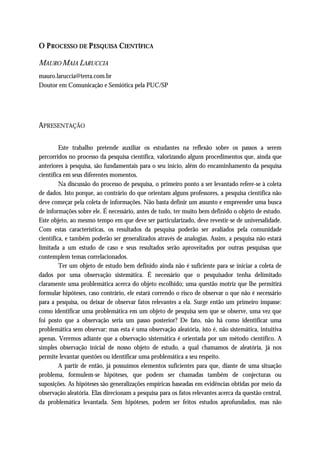 O P ROCESSO DE P ESQUISA CIENTÍFICA

MAURO MAIA LARUCCIA
mauro.laruccia@terra.com.br
Doutor em Comunicação e Semiótica pela PUC/SP




APRESENTAÇÃO

         Este trabalho pretende auxiliar os estudantes na reflexão sobre os passos a serem
percorridos no processo da pesquisa científica, valorizando alguns procedimentos que, ainda que
anteriores à pesquisa, são fundamentais para o seu início, além do encaminhamento da pesquisa
científica em seus diferentes momentos.
         Na discussão do processo de pesquisa, o primeiro ponto a ser levantado refere-se à coleta
de dados. Isto porque, ao contrário do que orientam alguns professores, a pesquisa científica não
deve começar pela coleta de informações. Não basta definir um assunto e empreender uma busca
de informações sobre ele. É necessário, antes de tudo, ter muito bem definido o objeto de estudo.
Este objeto, ao mesmo tempo em que deve ser particularizado, deve revestir-se de universalidade.
Com estas características, os resultados da pesquisa poderão ser avaliados pela comunidade
científica, e também poderão ser generalizados através de analogias. Assim, a pesquisa não estará
limitada a um estudo de caso e seus resultados serão aproveitados por outras pesquisas que
contemplem temas correlacionados.
         Ter um objeto de estudo bem definido ainda não é suficiente para se iniciar a coleta de
dados por uma observação sistemática. É necessário que o pesquisador tenha delimitado
claramente uma problemática acerca do objeto escolhido; uma questão motriz que lhe permitirá
formular hipóteses, caso contrário, ele estará correndo o risco de observar o que não é necessário
para a pesquisa, ou deixar de observar fatos relevantes a ela. Surge então um primeiro impasse:
como identificar uma problemática em um objeto de pesquisa sem que se observe, uma vez que
foi posto que a observação seria um passo posterior? De fato, não há como identificar uma
problemática sem observar; mas esta é uma observação aleatória, isto é, não sistemática, intuitiva
apenas. Veremos adiante que a observação sistemática é orientada por um método científico. A
simples observação inicial de nosso objeto de estudo, a qual chamamos de aleatória, já nos
permite levantar questões ou identificar uma problemática a seu respeito.
         A partir de então, já possuímos elementos suficientes para que, diante de uma situação
problema, formulem-se hipóteses, que podem ser chamadas também de conjecturas ou
suposições. As hipóteses são generalizações empíricas baseadas em evidências obtidas por meio da
observação aleatória. Elas direcionam a pesquisa para os fatos relevantes acerca da questão central,
da problemática levantada. Sem hipóteses, podem ser feitos estudos aprofundados, mas não
 
