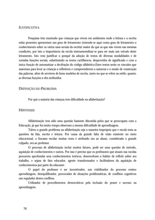JUSTIFICATIVA

        Pesquisas têm mostrado que crianças que vivem em ambientes onde a leitura e a escrita
estão presentes apresentam um grau de letramento (entende-se aqui como grau de letramento o
conhecimento sobre os vários usos sociais da escrita) maior do que as que não vivem nas mesmas
condições, por isto a importância da escola instrumentalizar-se para ser mais um veiculo deste
letramento. Isto vem justificar o porquê da adoção de textos de diversas modalidades e de
variadas funções sociais, substituindo os textos cartilhescos, desprovidos de significado e com a
única função de automatizar a decifração do código alfabético.Estes textos serão os vínculos que
usaremos para levar as crianças a refletirem e compreenderem a natureza e o modo de construção
das palavras, além de servirem de bons modelos de escrita, tanto no que se refere ao estilo, quanto
as diversas funções a eles atribuídos.


DEFINIÇÃO DO PROBLEMA

        Por quê a maioria das crianças tem dificuldade na alfabetização?


HIPÓTESES

        Alfabetização tem sido uma questão bastante discutida pelos que se preocupam com a
Educação, já que há muito tempo observam a mesma dificuldade de aprendizagem.
        Talvez o grande problema na alfabetização seja a maneira imprópria que e escola trata as
questões da fala, escrita e leitura. Por causa da grande falta de visão existente no meio
educacional, o fracasso escolar muitas vezes é atribuído ora ao aluno, considerado o grande
culpado, ora ao professor.
        O processo de alfabetização inclui muitos fatores, pode ser uma questão de método,
aquisição de conhecimentos e outros. Por isso é preciso que os professores que atuam nas escolas
procurem aprofundar seus conhecimentos teóricos, desenvolvam o habito de refletir sobre seu
trabalho, e sejam de fato educador, agente transformador e facilitadores da aquisição de
conhecimentos por parte do educante.
        O papel do professor é ser incentivador, um viabilizador do processo ensino
aprendizagem, desequilibrador, provocador de situações problemáticas, de conflitos cognitivos
um regulador destes conflitos.
        Utilizador de procedimentos democráticos pela inclusão do prazer e sucesso na
aprendizagem.




   70
 