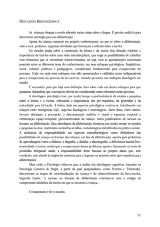 DISCUSSÃO BIBLIOGRÁFICA

         As crianças chegam a escola sabendo varias coisas sobre a língua. É preciso avaliá-la para
determinar estratégia para sua alfabetização.
         Apesar da criança construir seu próprio conhecimento, no que se refere a alfabetização,
cabe a você, professor, organizar atividades que favoreçam a reflexão sobre a escrita .
         Os estudos atuais sobre a construção da leitura e da escrita têm deixado evidente a
importância de fazê-los sobre uma visão interdisciplinar, que exige as possibilidades de trabalhar
com elementos que se encontram interseccionados, ou seja, com as aproximações conceituais
possíveis entre as diferentes áreas do conhecimento, em seus enfoques psicológicos, lingüísticos,
social, cultural, políticos e pedagógicos, considerados fundamentais para compreensão do
processo. Cada vez mais estes enfoques tem sido apresentados e validados como indispensáveis
para a compreensão do processo de ler-escrever, estando presentes nas múltiplas abordagens em
estudo.
         É necessário, pois que haja uma definição clara sobre cada um desses enfoques para que
possamos vislumbrar que concepções devem ser consideradas como relevantes nesse processo.
         A abordagem psicológica teve, por muito tempo a predominância de estados e pesquisas
sobre a leitura e a escrita, enfocando a importância dos pré-requisitos, da prontidão e da
maturidade para tal tarefa. A ênfase dada aos aspectos psicológicos centrou-se, inicialmente nas
relações entre inteligência (QI), aspectos fisiológicos e neurológicos. Além disso, entre outros,
tiveram destaques a percepção, a descriminação auditiva e visual o esquema corporal a
estruturação espaço-temporal, psicomotricidade da criança, todos justificadores de sucesso ou
fracasso na alfabetização. Essa abordagem da alfabetização dominou por muito tempo os estudos
e pesquisas na área, mantendo encobertas as falhas metodológicas identificadas na pratica escolar.
A atribuição da responsabilidade aos aspectos neurofisiológicos como definidores das
possibilidades de avanço ou fracasso das crianças, em fase de alfabetização, aponta para problemas
de aprendizagem como a dislexia, a disgrafia, a dislalia, a disortografia, a deficiência mental leve,
imaturidade e outros, sendo que a comprovação desses problemas aparece claramente no teste de
prontidão delegando assim, a responsabilidade desse fracasso ao próprio aluno que, sem
condições, não atende às exigências mínimas para o ingresso na primeira série (pré-requisitos para
alfabetização).
         Mais tarde, a Psicologia voltou-se para a analise das abordagens cognitivas, baseadas na
Psicologia Genética de Piaget, a partir da qual pesquisadores, como Ferreiro e Tebeirosky,
descreveram as etapas de conceitualização da criança e do desenvolvimento da lecto-escrita.
Segundo Soares, “o sucesso ou fracasso da alfabetização relaciona-se com o estágio de
compreensão simbólica da escrita em que se encontra a criança.;

        O importante é ler o mundo.




                                                                                                  71
 