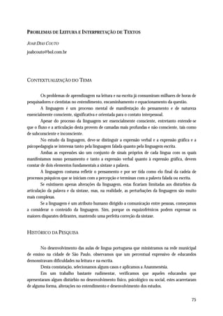 P ROBLEMAS DE LEITURA E INTERPRETAÇÃO DE TEXTOS

JOAB DIAS COUTO
joabcouto@bol.com.br




CONTEXTUALIZAÇÃO DO TEMA

        Os problemas de aprendizagem na leitura e na escrita já consumiram milhares de horas de
pesquisadores e cientistas no entendimento, encaminhamento e equacionamento da questão.
        A linguagem é um processo mental de manifestação do pensamento e de natureza
essencialmente consciente, significativa e orientada para o contato interpessoal.
        Apesar do processo da linguagem ser essencialmente consciente, entretanto entende-se
que o fluxo e a articulação desta provem de camadas mais profundas e não consciente, tais como
de subconsciente e inconsciente.
        No estudo da linguagem, deve-se distinguir a expressão verbal e a expressão gráfica e a
psicopedagogia se interessa tanto pela linguagem falada quanto pela linguagem escrita.
        Ambas as expressões são um conjunto de sinais próprios de cada língua com os quais
manifestamos nosso pensamento e tanto a expressão verbal quanto à expressão gráfica, devem
constar de dois elementos fundamentais a sintaxe a palavra.
        A linguagem costuma refletir o pensamento e por ser tida como elo final da cadeia de
processos psíquicos que se iniciam com a percepção e terminan com a palavra falada ou escrita.
        Se existissem apenas alterações da linguagem, estas ficariam limitadas aos distúrbios da
articulação da palavra e da sintaxe, mas, na realidade, as perturbações da linguagem são muito
mais complexas.
        Se a linguagem é um atributo humano dirigido a comunicação entre pessoas, começamos
a considerar o conteúdo da linguagem. Sim, porque os esquizofrênicos podem expressar os
maiores disparates delirantes, mantendo uma perfeita correção da sintaxe.


HISTÓRICO DA PESQUISA

       No desenvolvimento das aulas de língua portuguesa que ministramos na rede municipal
de ensino na cidade de São Paulo, observamos que um percentual expressivo de educandos
demonstravam dificuldades na leitura e na escrita.
       Desta constatação, selecionamos alguns casos e aplicamos a Ananmenésia.
       Em um trabalho bastante rudimentar, verificamos que aqueles educandos que
apresentaram algum distúrbio no desenvolvimento físico, psicológico ou social, estes acarretaram
de alguma forma, alterações no entendimento e desenvolvimento dos estudos.


                                                                                             75
 