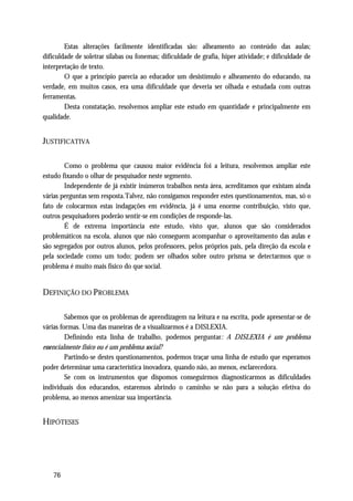 Estas alterações facilmente identificadas são: alheamento ao conteúdo das aulas;
dificuldade de soletrar sílabas ou fonemas; dificuldade de grafia, hiper atividade; e dificuldade de
interpretação de texto.
        O que a princípio parecia ao educador um desistímulo e alheamento do educando, na
verdade, em muitos casos, era uma dificuldade que deveria ser olhada e estudada com outras
ferramentas.
        Desta constatação, resolvemos ampliar este estudo em quantidade e principalmente em
qualidade.


JUSTIFICATIVA

        Como o problema que causou maior evidência foi a leitura, resolvemos ampliar este
estudo fixando o olhar de pesquisador neste segmento.
        Independente de já existir inúmeros trabalhos nesta área, acreditamos que existam ainda
várias perguntas sem resposta.Talvez, não consigamos responder estes questionamentos, mas, só o
fato de colocarmos estas indagações em evidência, já é uma enorme contribuição, visto que,
outros pesquisadores poderão sentir-se em condições de responde-las.
        É de extrema importância este estudo, visto que, alunos que são considerados
problemáticos na escola, alunos que não conseguem acompanhar o aproveitamento das aulas e
são segregados por outros alunos, pelos professores, pelos próprios pais, pela direção da escola e
pela sociedade como um todo; podem ser olhados sobre outro prisma se detectarmos que o
problema é muito mais físico do que social.


DEFINIÇÃO DO PROBLEMA

         Sabemos que os problemas de aprendizagem na leitura e na escrita, pode apresentar-se de
várias formas. Uma das maneiras de a visualizarmos é a DISLEXIA.
         Definindo esta linha de trabalho, podemos perguntar: A DISLEXIA é um problema
essencialmente físico ou é um problema social?
         Partindo-se destes questionamentos, podemos traçar uma linha de estudo que esperamos
poder determinar uma característica inovadora, quando não, ao menos, esclarecedora.
         Se com os instrumentos que dispomos conseguirmos diagnosticarmos as dificuldades
individuais dos educandos, estaremos abrindo o caminho se não para a solução efetiva do
problema, ao menos amenizar sua importância.


HIPÓTESES




   76
 