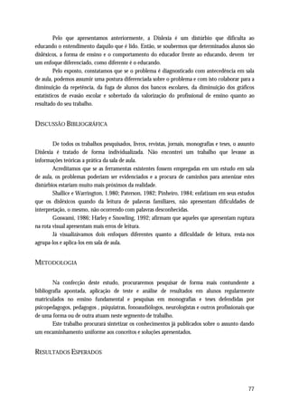 Pelo que apresentamos anteriormente, a Dislexia é um distúrbio que dificulta ao
educando o entendimento daquilo que é lido. Então, se soubermos que determinados alunos são
disléxicos, a forma de ensino e o comportamento do educador frente ao educando, devem ter
um enfoque diferenciado, como diferente é o educando.
         Pelo exposto, constatamos que se o problema é diagnosticado com antecedência em sala
de aula, podemos assumir uma postura diferenciada sobre o problema e com isto colaborar para a
diminuição da repetência, da fuga de alunos dos bancos escolares, da diminuição dos gráficos
estatísticos de evasão escolar e sobretudo da valorização do profissional de ensino quanto ao
resultado do seu trabalho.


DISCUSSÃO BIBLIOGRÁFICA

        De todos os trabalhos pesquisados, livros, revistas, jornais, monografias e teses, o assunto
Dislexia é tratado de forma individualizada. Não encontrei um trabalho que levasse as
informações teóricas a prática da sala de aula.
        Acreditamos que se as ferramentas existentes fossem empregadas em um estudo em sala
de aula, os problemas poderiam ser evidenciados e a procura de caminhos para amenizar estes
distúrbios estariam muito mais próximos da realidade.
        Shallice e Warrington, 1.980; Paterson, 1982; Pinheiro, 1984; enfatizam em seus estudos
que os disléxicos quando da leitura de palavras familiares, não apresentam dificuldades de
interpretação, o mesmo, não ocorrendo com palavras desconhecidas.
        Goswami, 1986; Harley e Snowling, 1992; afirmam que aqueles que apresentam ruptura
na rota visual apresentam mais erros de leitura.
        Já visualizávamos dois enfoques diferentes quanto a dificuldade de leitura, resta-nos
agrupa-los e aplica-los em sala de aula.


METODOLOGIA

        Na confecção deste estudo, procuraremos pesquisar de forma mais contundente a
bibliografia apontada, aplicação de teste e análise de resultados em alunos regularmente
matriculados no ensino fundamental e pesquisas em monografias e teses defendidas por
psicopedagogos, pedagogos , psiquiatras, fonoaudiólogos, neurologistas e outros profissionais que
de uma forma ou de outra atuam neste segmento de trabalho.
        Este trabalho procurará sintetizar os conhecimentos já publicados sobre o assunto dando
um encaminhamento uniforme aos conceitos e soluções apresentados.


RESULTADOS ESPERADOS




                                                                                                 77
 
