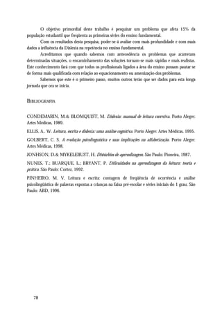 O objetivo primordial deste trabalho é pesquisar um problema que afeta 15% da
população estudantil que freqüenta as primeiras séries do ensino fundamental.
       Com os resultados desta pesquisa, poder-se-á avaliar com mais profundidade e com mais
dados a influência da Dislexia na repetência no ensino fundamental.
       Acreditamos que quando sabemos com antecedência os problemas que acarretam
determinadas situações, o encaminhamento das soluções tornam-se mais rápidas e mais realistas.
Este conhecimento fará com que todos os profissionais ligados a área do ensino possam pautar-se
de forma mais qualificada com relação ao equacionamento ou amenização dos problemas.
       Sabemos que este é o primeiro passo, muitos outros terão que ser dados para esta longa
jornada que ora se inicia.


BIBLIOGRAFIA

CONDEMARIN, M.& BLOMQUIST, M. Dislexia: manual de leitura corretiva. Porto Alegre:
Artes Médicas, 1989.
ELLIS, A.. W. Leitura, escrita e dislexia: uma análise cognitiva. Porto Alegre: Artes Médicas, 1995.
GOLBERT, C. S. A evolução psicolinguística e suas implicações na alfabetização. Porto Alegre:
Artes Médicas, 1998.
JONHSON, D.& MYKELEBUST, H. Distúrbios de aprendizagem. São Paulo: Pioneira, 1987.
NUNES, T.; BUARQUE, L.; BRYANT, P. Dificuldades na aprendizagem da leitura: teoria e
prática. São Paulo: Cortez, 1992.
PINHEIRO, M. V. Leitura e escrita: contagem de freqüência de ocorrência e análise
psicolingüística de palavras expostas a crianças na faixa pré-escolar e séries iniciais do 1 grau. São
Paulo: ABD, 1996.




    78
 