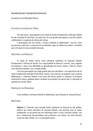 ALFABETIZAÇÃO E LITERATURA INFANTIL

LAURINDA DOS PRAZERES PÔÇAS



CONTEXTUALIZAÇÃO DO TEMA

        Nos dias atuais, e principalmente nas escolas de Ensino Fundamental e Educação Infantil
da rede municipal de São Paulo, nas quais atuo, há uma grande preocupação no que diz respeito
a alfabetização e a aquisição da cultura pela criança.
        A preocupação não está restrita a “técnicas utilizadas na alfabetização”, mas sim, como
esse processo, pode levar a construção de um indivíduo capaz de realizar seus sonhos e contribuir
para a formação de uma sociedade mais justa.


HISTÓRICO DA PESQUISA

         Ao longo de minha carreira como educadora (professora de Educação Infantil,
Fundamental I e Diretora de Escola), tive a oportunidade de observar e conviver, com a angústia
de professores e alunos com dificuldade na aprendizagem da escrita e leitura, a falta de contato
com a literatura infantil e com o mundo letrado.
         Com esta preocupação que atinge grande parte dos educadores, e em especial da rede de
ensino fundamental municipal de São Paulo, nasceu o meu interesse em pesquisar mais o assunto
alfabetização e a literatura infantil. Como esses dois fatores podem se relacionar na formação
intelectual da criança, ajudando assim o professor na sua prática em sala de aula e o educando na
aquisição da normal cultura.


DEFINIÇÃO DO PROBLEMA

       Como trabalhar a Literatura Infantil na alfabetização, para formação de crianças leitoras?


HIPÓTESES

       Hipótese 1: Tomando como exemplo minha experiência na educação da rede pública,
       observei que muitos educadores de educação infantil e dos primeiros anos do ensino
       fundamental, na sua prática não tem informação sobre o Tema: Literatura Infantil, com
       isso é fundamental instrumentalizar esses professores com relação: aos textos literários
       (contos de fadas, fábulas, etc.) e os principais autores.


                                                                                               79
 