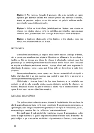 Hipótese 2: Nos cursos de formação de professores não há no currículo um espaço
        específico para Literatura Infantil. Um caminho possível seria capacitar o educador,
        através de pequenos projetos, textos informativos, no próprio ambiente escolar,
        aproveitando: horas, atividades e reuniões

        Hipótese 3: Utilizar os livros infantis (principalmente os clássicos), para estimular as
        crianças, com relação a leitura, a escrita e a criatividade, aproveitando o espaço das aulas
        na sala de leitura, que existem na Rede Municipal de Educação da cidade de São Paulo.

        Hipótese 4: Estabelecer relações entre o livro didático e o livro infantil, e como essa
        relação pode ser desenvolvida em sala de aula.


JUSTIFICATIVA

         Como afirmei anteriormente, ao longo de minha carreira na Rede Municipal de Ensino,
vivi as queixas dos educadores com relação as dificuldades na alfabetização de seus alunos e
também na falta de interesse pela leitura das crianças já alfabetizadas. Juntando esses dois
problemas que são relevantes principalmente nos anos iniciais da vida escolar, tomei a iniciativa
de pesquisar as influências positivas que o uso da Literatura Infantil pode trazer no processo de
alfabetização da criança e como o gosto pela leitura pode ser desenvolvido a partir desse
momento.
         Quanto mais cedo a criança tomar contato com a literatura, mais rápido ela vai adquirir o
hábito pela leitura. Este é um bom momento para construir o prazer de ler e, ao meu ver, a
alfabetização é um ótimo espaço para isso.
         Alfabetização e Literatura Infantil são dois temas fascinantes e, se trabalhados em
conjunto em sala de aula, na minha opinião, poderão diminuir a angústia dos educadores no
tocante à dificuldade do aluno no gosto e domínio da leitura. Falo de leitura consciente e não
apenas de uma leitura mecânica (decodificar símbolos).


DISCUSSÃO BIBLIOGRÁFICA

        Não podemos discutir alfabetização sem falarmos de Emília Ferreiro. Em seus livros ela
aborda a aprendizagem da língua escrita como a construção de um sistema de representação. A
aprendizagem, nesse enfoque, converte-se na apropriação de um objeto de conhecimento, ou seja,
em aprendizagem conceitual. Para ela, “alfabetizar é construir conhecimento”.
        Um grande passo de cada sujeito leitor e escritor no processo de apropriação do código
escrito da língua materna dá-se quando surge a necessidade de diferenciar escrita de desenho e do
próprio objeto, o que ocorre na fase pré-silábica e exige muito esforço da criança, muito pensar,



   80
 