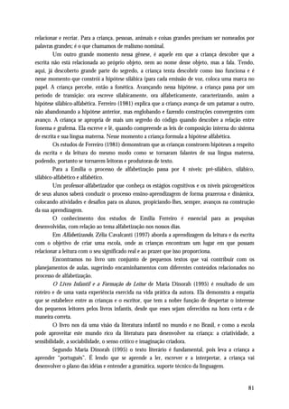 relacionar e recriar. Para a criança, pessoas, animais e coisas grandes precisam ser nomeados por
palavras grandes; é o que chamamos de realismo nominal.
         Um outro grande momento nessa gênese, é aquele em que a criança descobre que a
escrita não está relacionada ao próprio objeto, nem ao nome desse objeto, mas a fala. Tendo,
aqui, já descoberto grande parte do segredo, a criança tenta descobrir como isso funciona e é
nesse momento que constrói a hipótese silábica (para cada emissão de voz, coloca uma marca no
papel. A criança percebe, então a fonética. Avançando nessa hipótese, a criança passa por um
período de transição: ora escreve silabicamente, ora alfabeticamente, caracterizando, assim a
hipótese silábico-alfabética. Ferreiro (1981) explica que a criança avança de um patamar a outro,
não abandonando a hipótese anterior, mas englobando e fazendo construções convergentes com
avanço. A criança se apropria de mais um segredo do código quando descobre a relação entre
fonema e grafema. Ela escreve e lê, quando compreende as leis de composição interna do sistema
de escrita e sua língua materna. Nesse momento a criança formula a hipótese alfabética.
         Os estudos de Ferreiro (1981) demonstram que as crianças constroem hipóteses a respeito
da escrita e da leitura do mesmo modo como se tornaram falantes de sua língua materna,
podendo, portanto se tornarem leitoras e produtoras de texto.
         Para a Emília o processo de alfabetização passa por 4 níveis: pré-silábico, silábico,
silábico-alfabético e alfabético.
         Um professor-alfabetizador que conheça os estágios cognitivos e os níveis psicogenéticos
de seus alunos saberá conduzir o processo ensino-aprendizagem de forma prazerosa e dinâmica,
colocando atividades e desafios para os alunos, propiciando-lhes, sempre, avanços na construção
da sua aprendizagem.
         O conhecimento dos estudos de Emília Ferreiro é essencial para as pesquisas
desenvolvidas, com relação ao tema alfabetização nos nossos dias.
         Em Alfabetizando, Zélia Cavalcanti (1997) aborda a aprendizagem da leitura e da escrita
com o objetivo de criar uma escola, onde as crianças encontram um lugar em que possam
relacionar a leitura com o seu significado real e ao prazer que isso proporciona.
         Encontramos no livro um conjunto de pequenos textos que vai contribuir com os
planejamentos de aulas, sugerindo encaminhamentos com diferentes conteúdos relacionados no
processo de alfabetização.
         O Livro Infantil e a Formação do Leitor de Maria Dinorah (1995) é resultado de um
roteiro e de uma vasta experiência exercida na vida prática da autora. Ela demonstra a empatia
que se estabelece entre as crianças e o escritor, que tem a nobre função de despertar o interesse
dos pequenos leitores pelos livros infantis, desde que esses sejam oferecidos na hora certa e de
maneira correta.
         O livro nos dá uma visão da literatura infantil no mundo e no Brasil, e como a escola
pode aproveitar este mundo rico da literatura para desenvolver na criança: a criatividade, a
sensibilidade, a sociabilidade, o senso crítico e imaginação criadora.
         Segundo Maria Dinorah (1995) o texto literário é fundamental, pois leva a criança a
aprender “português”. É lendo que se aprende a ler, escrever e a interpretar, a criança vai
desenvolver o plano das idéias e entender a gramática, suporte técnico da linguagem.


                                                                                              81
 