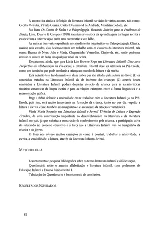A autora cita ainda a definição da literatura infantil na visão de vários autores, tais como:
Cecília Meireles, Viriato Corrêa, Carlos Drummond de Andrade, Monteiro Lobato, etc.
         No livro Os Contos de Fadas e a Psicopedagogia. Buscando Soluções para os Problemas de
Escrita, Lima, Duarte & Campos (1998) levantam a temática da aprendizagem da língua escrita e
estabelecem a diferenciação entre erro construtivo e ato falho.
         As autoras tem vasta experiência no atendimento terapêutico em Psicopedagogia Clínica ,
usando seus estudos, elas desenvolveram um trabalho com os clássicos da literatura infantil, tais
como: Branca de Neve, João e Maria, Chapeuzinho Vermelho, Cinderela, etc., onde podemos
utilizar os contos de fadas em qualquer nível da escrita.
         Destacamos, ainda, que para Lúcia Lins Browne Rego em Literatura Infantil: Uma nova
Perspectiva da Alfabetização na Pré-Escola, a Literatura Infantil deve ser utilizada na Pré-Escola,
como um caminho que pode conduzir a criança ao mundo da leitura e da escrita.
         Esta opinião tem fundamento em duas razões que são citadas pela autora no livro: (1) os
conteúdos tratados na Literatura Infantil são de interesse das crianças; (2) através desses
conteúdos a Literatura Infantil poderá despertar atenção da criança para as características
sintático-semanticas da língua escrita e para as relações existentes entre a forma lingüistica e a
representação gráfica.
         Rego (1988) defende a necessidade em se trabalhar com a Literatura Infantil já na Pré-
Escola, pois isso, será muito importante na formação da criança, tanto no que diz respeito a
leitura e escrita, como também no imaginário e no momento da criação (criatividade).
         Vânia Maria Resende em Literatura Infantil e Juvenil Vivências de Leitura e Expressão
Criadora, dá uma contribuição importante no desenvolvimento da literatura e da literatura
infantil no país, já que valoriza a construção do conhecimento pela criança, a participação ativa
do educando no processo educativo e a força que a Literatura Infantil tem no imaginário da
criança e do jovem.
         O livro nos oferece muitos exemplos de como é possível, trabalhar a criatividade, a
escrita, a sensibilidade, a leitura, através da Literatura Infanto-Juvenil.


METODOLOGIA

      Levantamento e pesquisa bibliográfica sobre os temas literatura infantil e alfabetização.
      Questionário sobre o assunto alfabetização e literatura infantil, com professores de
Educação Infantil e Ensino Fundamental I.
      Tabulação do Questionário e levantamento de conclusões.


RESULTADOS ESPERADOS




    82
 