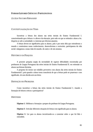 FORMAR LEITORES CRÍTICOS E P ARTICIPATIVOS

LUCÍLIA VACCARO FERNANDES



CONTEXTUALIZAÇÃO DO TEMA

         Incentivar a leitura dos alunos nas séries iniciais do Ensino Fundamental I,
conscientizando que a leitura é o alicerce da educação, pois cada vez que se estimula o aluno a ler,
desperta-se nele a curiosidade e o interesse por diversos assuntos.
         A leitura deverá ser significativa para os alunos, pois é por meio dela que entendemos o
mundo e construímos nosso conhecimento, desenvolvemos o raciocínio, participamos da vida
social e alargamos a nossa visão de mundo, do outro e de nós mesmos.


HISTÓRICO DA PESQUISA

         A presente pesquisa surgiu da necessidade de superar dificuldades encontradas por
professores de Língua Portuguesa das séries iniciais do Ensino Fundamental II, em estimular os
alunos nas leituras literárias.
         A proposta foi iniciar um trabalho preventivo com alunos das séries iniciais do Ensino
Fundamental I, pois quando o aluno toma consciência de que a leitura pode ser prazerosa e com
significado, ele sem dúvida será um leitor.


DEFINIÇÃO DO PROBLEMA

       Como incentivar a leitura das séries iniciais do Ensino Fundamental I, visando a
formação de leitores críticos e participativos?


HIPÓTESES

       Hipótese 1: Melhorar a formação e preparo do professor de Língua Portuguesa.

       Hipótese 2: Articular diferentes situações de leitura com significado para os alunos.

       Hipótese 3: Ler para os alunos incentivando-os a comentar sobre o que foi lido e
       entendido.



                                                                                                 85
 