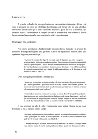 JUSTIFICATIVA

        A pesquisa realizada visa um aprofundamento nas questões relacionadas à leitura e de
como o professor por meio de estratégias diversificadas pode tornar este ato uma atividade
interessante fazendo com que o aluno demonstre interesse e goste de ler e se informar, que
incorpore novos - conhecimentos e compare os com os armazenados anteriormente a fim de
formar opiniões bem embasadas para uma atuação crítica e questionadora.


DISCUSSÃO BIBLIOGRÁFICA

        Nos autores pesquisados a fundamentação tem como foco a formação e o preparo dos
professores de Língua Portuguesa, para que torne o ato de ler significativo, atraente, útil e uma
experiência freqüente para as crianças.

                “O professor de português deve dispor de uma noção ampla da linguagem, que inclua seus aspectos
               sociais, psicológicos, biológicos, antropológicos e políticos. Ele deve ser usuário competente da modalidade
               culta da Língua Portuguesa.... precisa dominar competentemente várias modalidades de linguagem....
               deve estar familiarizado com uma leitura bastante extensa de literatura.... e com a história do Ensino
               de Língua Portuguesa no Brasil, com a história da alfabetização, da leitura e da literatura na escola
               brasileiro” (LAJOLO, 2002:21).


        Outra concepção para estimular a leitura é que:

                “somente por meio dela que as crianças aprendem a ler, e que os professores devem, portanto garantir
               que a leitura seja acessível e agradável a todas as crianças [...] mostro que elas podem aprender a ler
               somente pelo uso de materiais e atividades que elas entendam e que despertam seu interesse, que possam
               relacionar com atividades que já conhecem.”

                “Os únicos livros que devem ser lidos para as crianças ou que elas devem ler são aqueles que realmente
               despertam interesse, que contêm rimas e histórias fascinantes, e não a prosa desinteressante e artificial a
               que muitas crianças são obrigadas a prestar a atenção, como por exemplo, ler sobre um dia entediante
               na vida de duas crianças fictícias ou então ler frases tipo vovó viu a uva” (SMITH, 1999:134).


       O que acontece na sala de aula é fundamental para muitas crianças porque pode
determinar se elas se tornarão leitores ou não.

               “As crianças precisam encontrar sentido na leitura; portanto, os professores devem garantir que a leitura
               e a sua aprendizagem faça sentido. As crianças aprendem a ler através da leitura; os professores devem
               ajudá-las a ler tornando a leitura fácil, sem dificulta-la.”

               “... é importante ler para as crianças, porém ainda mais importante é ler com elas. As crianças recebem
               a sua primeira chance de resolver muitos problemas de leitura quando elas lêem com um adulto o


   86
 
