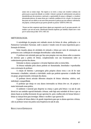mesmo texto ao mesmo tempo. Não importa se no início a criança não reconhecer nenhuma das
               palavras para as quais está olhando; na verdade, é durante o processo de confrontamento com palavras
               desconhecidas que elas encontram a motivação e a oportunidade de começar a distinguir e a reconhecer
               determinadas palavras, da mesma forma que é resolvido o problema do cão e do gato. As crianças que
               lêem junto com um adulto ou com outro leitor procurarão as palavras que elas conhecem e selecionarão,
               elas próprias, as demais palavras que querem aprender ou praticar" (SMITH,1999:133).


               “Formar um leitor competente supõe formar alguém que compreenda o que lê; que possa aprender a ler
               também o que não está escrito, identificando elementos implícitos; que estabeleça relações entre o texto
               que lê e outros textos já lidos" (PCN, MEC:32).



METODOLOGIA
        A metodologia da pesquisa será realizada através da leitura de obras, publicações e os
Parâmetros Curriculares Nacionais, onde o assunto é tratado como de suma importância para a
formação de leitores.
        Serão traçados planos de atividades de estímulo a leitura por meio de orientações aos
professores com a utilização de estratégias diversificadas e aulas dinâmicas.
        O professor será orientado para que faça uma pesquisa com seus alunos sobre os assuntos
de interesse para a prática de leitura, complementada com um levantamento sobre os
conhecimentos prévios dos alunos.
        Estimular os alunos a perguntar e a levantar hipóteses sobre os textos lidos.
        As leituras realizadas pelos alunos poderão ser dramatizadas, desenhadas e reproduzidas
com a orientação do professor.
        A criação de histórias e personagens pelos próprios alunos torna o ato de ler mais
interessante e desafiador, estimula a criatividade, sendo que poderão apresentar o trabalho final
em grupo, proporcionando a interação dos alunos.
        O professor deverá articular diferentes situações de leitura: silenciosa, coletiva, oral,
individual e compartilhada.
        O professor que deseja ver seus alunos interessados na leitura deve ser, ele próprio o
maior interessado nessa prática.
        O ambiente é essencial para despertar na criança o gosto pela leitura e na sala de aula
deverá ter um cantinho especial destinado a leituras, onde haja uma variedade de livros e que os
alunos façam as escolhas livremente do que apreciam ler, pois o melhor jeito de formar leitores é
deixar as crianças livres para investigar, folhear e escolher o que querem ler.
        A prática de leitura diária é de grande importância para que os alunos apreciem a leitura,
cabe ao professor tornar esta prática uma freqüência em sala de aula.


RESULTADOS ESPERADOS




                                                                                                                   87
 